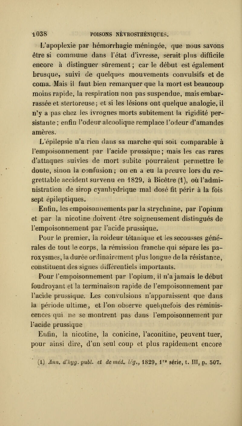 L'apoplexie par hémorrhagie méningée, que nous savons être si commune dans l'état d'ivresse, serait plus difficile encore à distinguer sûrement ; car le début est également brusque, suivi de quelques mouvements convulsifs et de coma. Mais il faut bien remarquer que la mort est beaucoup moins rapide, la respiration non pas suspendue, mais embar- rassée et stertoreuse; et si les lésions ont quelque analogie, il n'y a pas chez Jes ivrognes morts subitement la rigidité per- sistante ; enfin l'odeur alcoolique remplace l'odeur d'amandes amères. L'épilepsie n'a rien dans sa marche qui soit comparable à l'empoisonnement par l'acide prussique ; mais les cas rares d'attaques suivies de mort subite pourraient permettre le doute, sinon la confusion ; on en a eu la preuve lors du re- grettable accident survenu en 1829, à Bicêtre (1), où l'admi- nistration de sirop cyanhydrique mal dosé fit périr à la fois sept épileptiques. Enfin, les empoisonnements par la strychnine, par l'opium et par la nicotine doivent être soigneusement distingués de l'empoisonnement par l'acide prussique. Pour le premier, la roideur tétanique et les secousses géné- rales de tout !e corps, la rémission franche qui sépare les pa- roxysmes, la durée ordinairement plus longue de la résistance, constituent des signes différentiels importants. Pour l'empoisonnement par l'opium, il n'a jamais le début foudroyant et la terminaison rapide de l'empoisonnement par l'acide prussique. Les convulsions n'apparaissent que dans la période ultime^ et l'on observe quel(|uefois des réminis- cences qui ne se montrent pas dans l'empoisonnement par i'-acide prussique Enfin, la nicotine, la conicine, l'aconitine, peuvent tuer, pour ainsi dire, d'un seul coup et plus rapidement encore