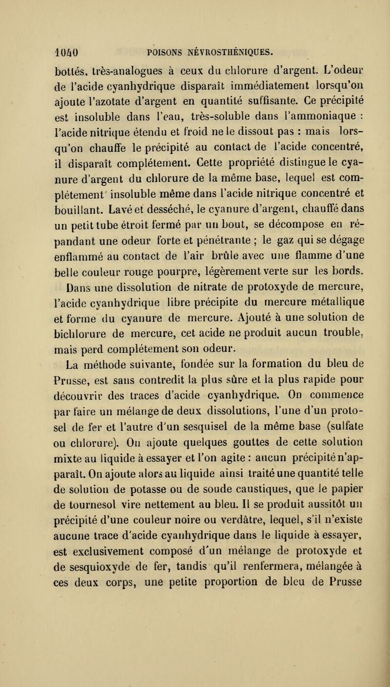 bottés, très-analogues à ceux du chlorure d'argent. L'odeur de l'acide cyanhydrique disparaît immédiatement lorsqu'on ajoute l'azotate d'argent en quantité suffisante. Ce précipité est insoluble dans l'eau, très-soluble dans l'ammoniaque : l'acide nitrique étendu et froid ne le dissout pas : mais lors- qu'on chauffe le précipité au contact de l'acide concentré, il disparaît complètement. Cette propriété distingue le cya- nure d'argent du chlorure de la même base, lequel est com- plètement insoluble même dans l'acide nitrique concentré et bouillant. Lavé et desséché, le cyanure d'argent, chauffé dans un petit tube étroit fermé par un bout, se décompose en ré- pandant une odeur forte et pénétrante ; le gaz qui se dégage enflammé au contact de l'air brûle avec une flamme d'une belle couleur rouge pourpre, légèrement verte sur les bords. Dans une dissolution de nitrate de protoxyde de mercure, l'acide cyanhydrique libre précipite du mercure métallique et forme du cyanure de mercure. Ajouté à une solution de bichlorure de mercure, cet acide ne produit aucun trouble, mais perd complètement son odeur. La méthode suivante, fondée sur la formation du bleu de Prusse, est sans contredit la plus sûre et la plus rapide pour découvrir des traces d'acide cyanhydrique. On commence parfaire un mélange de deux dissolutions, l'une d'un proto- sel de fer et l'autre d'un sesquisel de la même base (sulfate ou chlorure). On ajoute quelques gouttes de cette solution mixte au liquide à essayer et l'on agite : aucun précipité n'ap- paraît. On ajoute alors au liquide ainsi traité une quantité telle de solution de potasse ou de soude caustiques, que le papier de tournesol vire nettement au bleu. Il se produit aussitôt un précipité d'une couleur noire ou verdâtre, lequel, s'il n'existe aucune trace d'acide cyanhydrique dans le liquide à essayer, est exclusivement composé d'un mélange de protoxyde et de sesquioxyde de fer, tandis qu'il renfermera, mélangée à ces deux corps, une petite proportion de bleu de Prusse