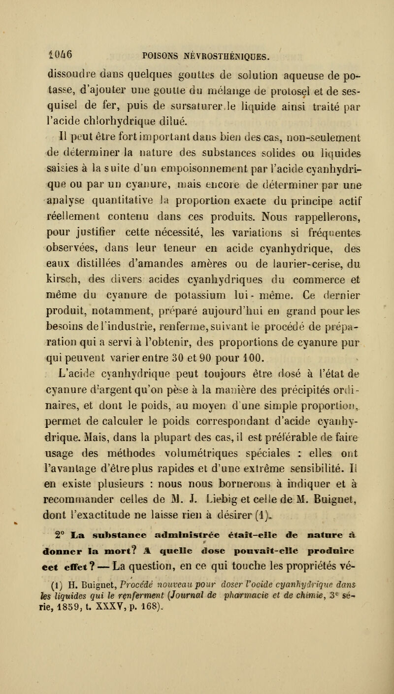 dissoudre dans quelques gouttes de solution aqueuse de po- tasse, d'ajouter une goutte du mélange de protosel et de ses- quisel de fer, puis de sursaturer.le liquide ainsi traité par l'acide chlorhydrique dilué. Il peut être fort important dans bien des cas, non-seulement de déterminer la nature des substances solides ou liquides saisies à la suite d'un empoisonnement par l'acide cyanhydri- que ou par un cyanure, mais encore de déterminer par une apalyse quantitative la proportion exacte du principe actif réellement contenu dans ces produits. Nous rappellerons, pour justifier cette nécessité, les variations si fréquentes observées, dans leur teneur en acide cyanhydrique, des eaux distillées d'amandes amères ou de laurier-cerise, du kirsch, des divers acides cyanhydriques du commerce et même du cyanure de potassium lui- même. Ce dernier produit, notamment, préparé aujourd'hui en grand pour les besoins deTindustrie, renferme,suivant le procédé de prépa- ration qui a servi à l'obtenir, des proportions de cyanure pur qui peuvent varier entre 30 et 90 pour 100. L'acide cyanhydrique peut toujours être dosé à l'état de cyanure d'argent qu'on pèse à la maiiière des précipités ordi- naires, et dont le poids, au moyen d'une simple proportion, permet de calculer le poids correspondant d'acide cyanhy- drique. Mais, dans la plupart des cas, il est préférable de faire usage des méthodes volumétriques spéciales : elles ont l'avantage d'être plus rapides et d'une extrême sensibilité. Il en existe plusieurs : nous nous bornerons à indiquer et à recommander celles de M. J. Liebig et celle de M. Buignet, dont l'exactitude ne laisse rien à désirer (1). 2° La substance administrée était-elle de nature à. donner la mort? A. quelle dose pouvait-elle produire eet effet? — La question, en ce qui touche les propriétés vé- (1) H. Buignet, Procède nouveau pour doser l'ocide cyanhydrique dans fes liquides qui le rçnferment {Journal de pharmacie et de chimie, 3^ sé- rie, 1859, t. XXXV, p. 168).