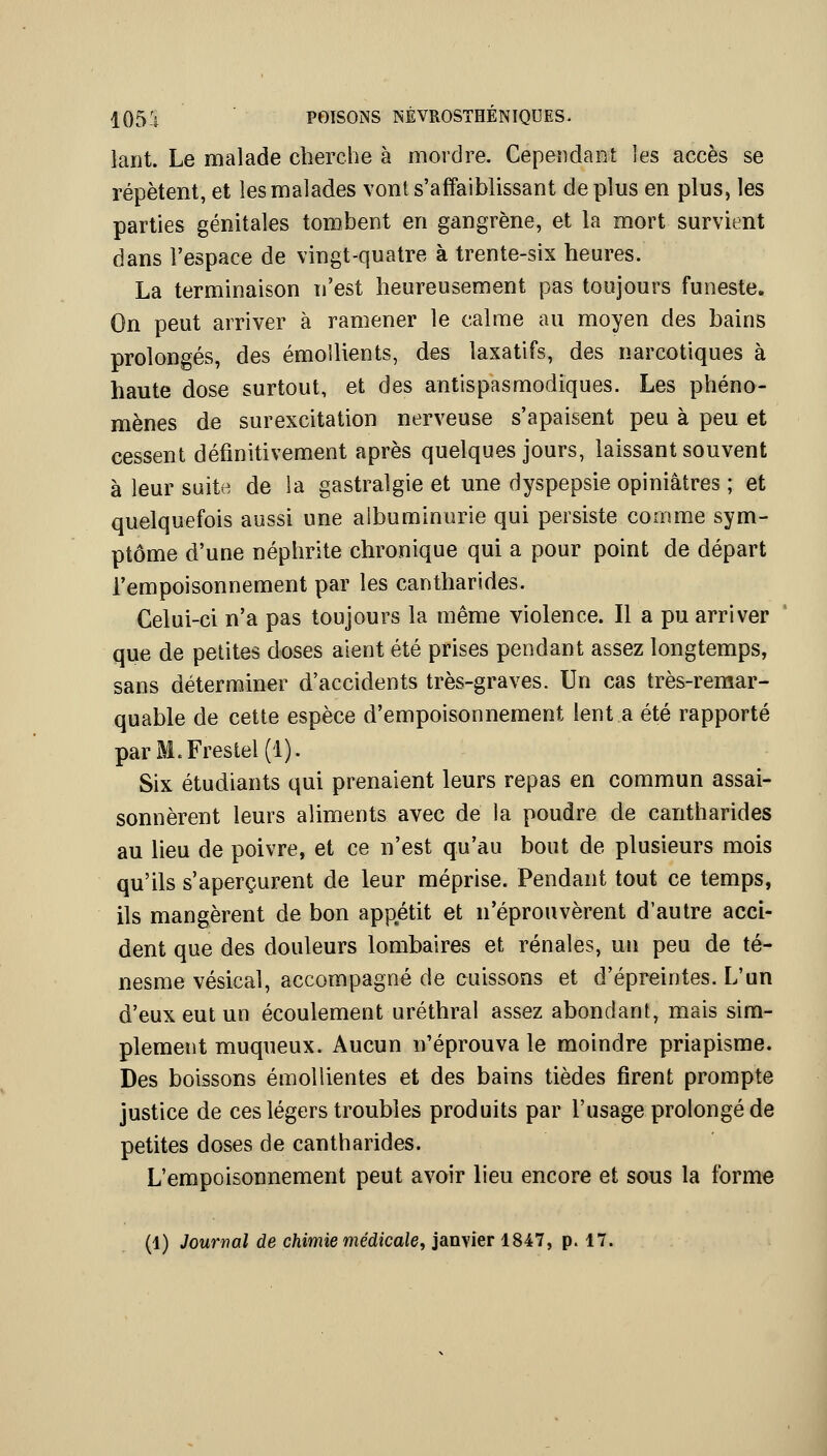 lant. Le malade cherche à mordre. Cepeîidaot les accès se répètent, et les malades vont s'affaiblissant déplus en plus, les parties génitales tombent en gangrène, et la mort survient dans l'espace de vingt-quatre à trente-six heures. La terminaison n'est heureusement pas toujours funeste. On peut arriver à ramener le calme au moyen des bains prolongés, des émolUents, des laxatifs, des narcotiques à haute dose surtout, et des antispasmodiques. Les phéno- mènes de surexcitation nerveuse s'apaisent peu à peu et cessent définitivement après quelques jours, laissant souvent à leur suite de la gastralgie et une dyspepsie opiniâtres ; et quelquefois aussi une albuminurie qui persiste comme sym- ptôme d'une néphrite chronique qui a pour point de départ l'empoisonnement par les cantharides. Celui-ci n'a pas toujours la même violence. Il a pu arriver que de petites doses aient été prises pendant assez longtemps, sans déterminer d'accidents très-graves. Un cas très-remar- quable de cette espèce d'empoisonnement lent a été rapporté parM.Frestel(l). Six étudiants qui prenaient leurs repas en commun assai- sonnèrent leurs aliments avec de la poudre de cantharides au lieu de poivre, et ce n'est qu'au bout de plusieurs mois qu'ils s'aperçurent de leur méprise. Pendant tout ce temps, ils mangèrent de bon appétit et n'éprouvèrent d'autre acci- dent que des douleurs lombaires et rénales, un peu de té- nesme vésical, accompagné de cuissons et d'épreintes. L'un d'eux eut un écoulement uréthral assez abondant, mais sim- plement muqueux. Aucun n'éprouva le moindre priapisme. Des boissons émoUientes et des bains tièdes firent prompte justice de ces légers troubles produits par l'usage prolongé de petites doses de cantharides. L'empoisonnement peut avoir lieu encore et sous la forme (1) Jowrwa/de cftiwîiemédicaie, janvier 1847, p. 17.