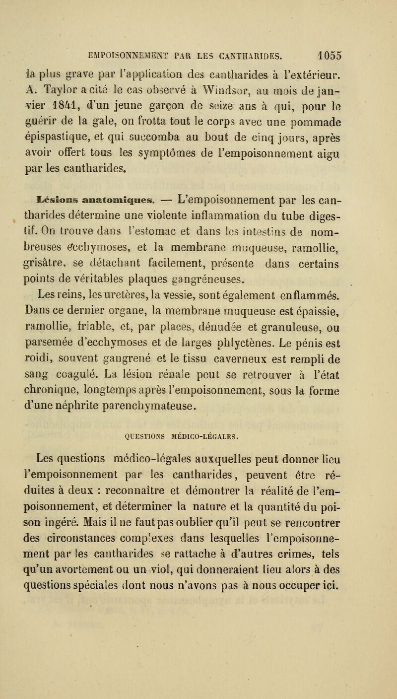 la plus grave par rapplication des cantharides à l'extérieur. A. Taylor a cité le cas observé à Windsor, au mois de jan- vier ISZtl, d'un jeune garçon de seize ans à qui, pour le guérir de la gale, on frotta tout le corps avec une pommade épispastique, et qui succomba au bout de cinq jours, après avoir offert tous les symptômes de l'empoisonnement aigu par les cantharides. Lésions anatomiques. — L'empoisonncment par les can- tharides détermine une violente inflammation du tube diges- tif. On trouve dans l'estomac et dans les intestins de nom- breuses ecchymoses, et la membrane muqueuse, ramollie, grisâtre, se détachant facilement, présente dans certains points de véritables plaques gangreneuses. Les reins, les uretères, la vessie, sont également enflammés. Dans ce dernier organe, la membrane muqueuse est épaissie, ramollie, friable, et, par places, dénudée et granuleuse, ou parsemée d'ecchymoses et de larges phlyctènes. Le pénis est roidi, souvent gangrené et le tissu caverneux est rempli de sang coagulé. La lésion rénale peut se retrouver à l'état chronique, longtemps après l'empoisonnement, sous la forme d'une néphrite parenchymateuse. QUESTIONS MÉDICO-LÉGALES. Les questions médico-légales auxquelles peut donner lieu l'empoisonnement par les cantharides, peuvent être ré- duites à deux : reconnaître et démontrer la réalité de l'em- poisonnement, et déterminer la nature et la quantité du poi- son ingéré. Mais il ne faut pas oublier qu'il peut se rencontrer des circonstances complexes dans lesquelles l'empoisonne- ment par les cantharides se rattache à d'autres crimes, tels qu'un avortement ou un viol, qui donneraient lieu alors à des questions spéciales dont nous n'avons pas à nous occuper ici.