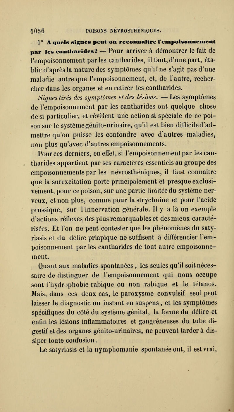 1° A quels signes peut-on reconnaître renipois«nncment par les cantharides? — Pour arriver à démontrer le fait de l'empoisonnement par les cantharides, il faut, d'une part, éta- blir d'après la nature des symptômes qu'il ne s'agit pas d'une maladie autre que l'empoisonnement, et, de l'autre, recher- cher dans les organes et en retirer les cantharides. Signes tirés des symptômes et des lésions. — Les symptômes de l'empoisonnement par les cantharides ont quelque chose de si particulier, et révèlent une action si spéciale de ce poi- son sur le système génito-urinaire, qu'il est bien difficile d'ad- mettre qu'on puisse les confondre avec d'autres maladies, non plus qu'avec d'autres empoisonnements. Pour ces derniers, en effet, si l'empoisonnement par les can- tharides appartient par ses caractères essentiels au groupe des empoisonnements par les névrosthéniques, il faut connaître que la surexcitation porte principalement et presque exclusi- vement, pour ce poison, sur une partie limitée du système ner- veux, et non plus, comme pour la strychnine et pour l'acide prussique, sur l'innervation générale. Il y a là un exemple d'actions réflexes des plus remarquables et des mieux caracté- risées. Et l'on ne peut contester que les phénomènes du saty- riasis et du délire priapique ne suffisent à différencier l'em- poisonnement par les cantharides de tout autre empoisonne- ment. Quant aux maladies spontanées , les seules qu'il soit néces- saire de distinguer de l'empoisonnement qui nous occupe sont rhydri)phobie rabique ou non rabique et le tétanos. Mais, dans ces deux cas, le paroxysme convulsif seul peut laisser le diagnostic un instant en suspens , et les symptômes spécifiques du côté du système génital, la forme du délire et enfin les lésions inflammatoires et gangreneuses du tube di- gestif et des organes génito-urinaires, ne peuvent tardera dis- siper toute confusion. Le satyriasis et la nymphomanie spontanée ont, il est vrai,