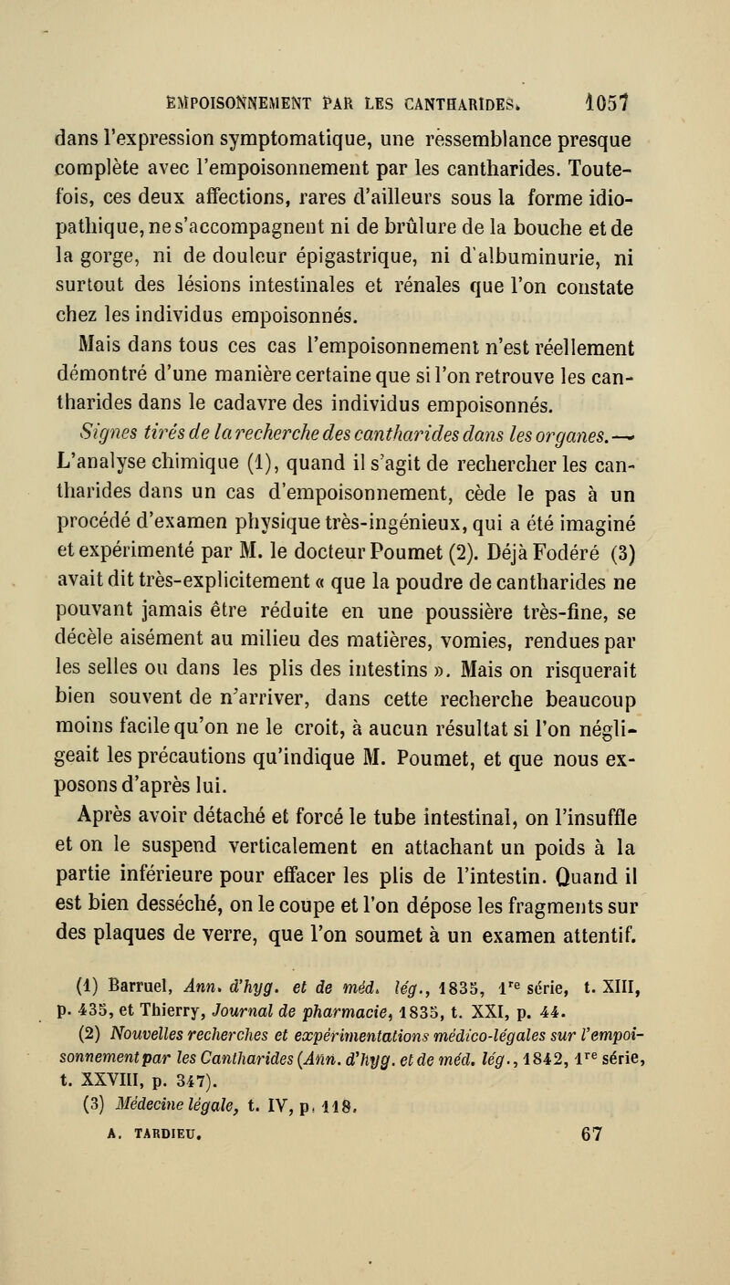 dans l'expression symptomatique, une ressemblance presque complète avec l'empoisonnement par les cantharides. Toute- fois, ces deux affections, rares d'ailleurs sous la forme idio- pathique, ne s'accompagnent ni de brûlure de la bouche et de la gorge, ni de douleur épigastrique, ni d'albuminurie, ni surtout des lésions intestinales et rénales que l'on constate chez les individus empoisonnés. Mais dans tous ces cas l'empoisonnement n'est réellement démontré d'une manière certaine que si l'on retrouve les can- tharides dans le cadavre des individus empoisonnés. Signes tirés de la recherche des cantharides dans les organes. — L'analyse chimique (1), quand il s'agit de rechercher les can- tharides dans un cas d'empoisonnement, cède le pas à un procédé d'examen physique très-ingénieux, qui a été imaginé et expérimenté par M. le docteur Poumet (2). DéjàFodéré (3) avait dit très-explicitement « que la poudre de cantharides ne pouvant jamais être réduite en une poussière très-fine, se décèle aisément au milieu des matières, vomies, rendues par les selles ou dans les plis des intestins ». Mais on risquerait bien souvent de n'arriver, dans cette recherche beaucoup moins facile qu'on ne le croit, à aucun résultat si l'on négli- geait les précautions qu'indique M. Poumet, et que nous ex- posons d'après lui. Après avoir détaché et forcé le tube intestinal, on l'insuffle et on le suspend verticalement en attachant un poids à la partie inférieure pour effacer les plis de l'intestin. Quand il est bien desséché, on le coupe et Ton dépose les fragments sur des plaques de verre, que l'on soumet à un examen attentif. (1) Barruel, Ann> d'hyg. et de méd. Ug., 1835, 1'^ série, t. XIII, p. 435, et Thierry, Journal de •pharmacie^ 1835, t. XXI, p. 44. (2) Nouvelles recherches et expérinientations médico-légales sur l'empoi- sonnement par les Cantharides {Ann. d'hyg. et de méd. lég., 1842,1^^ série, t. XXVIII, p. 347). (3) Médecine légale, t. IV, p, 118. A. TARDIEU. 67