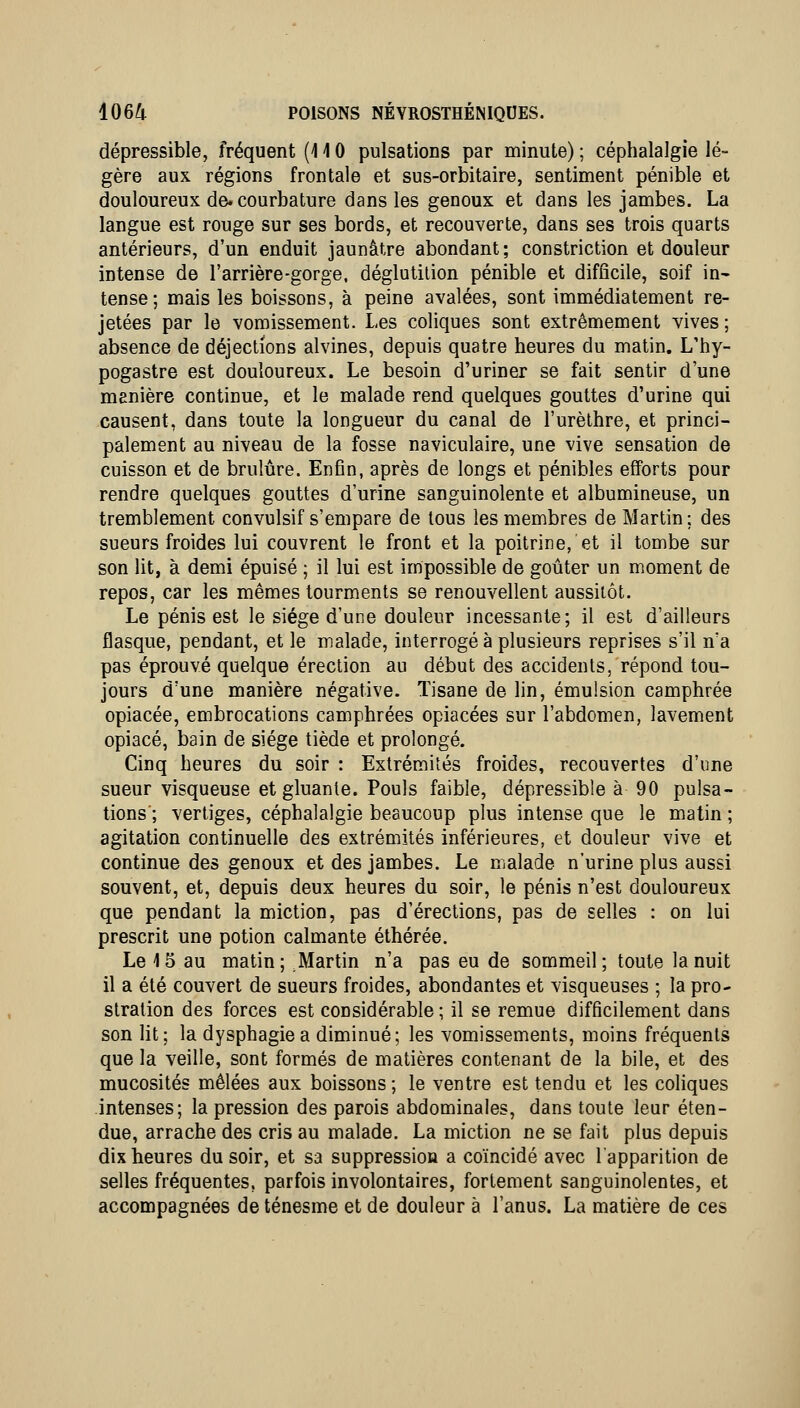 dépressible, fréquent (110 pulsations par minute) ; céphalalgie lé- gère aux régions frontale et sus-orbitaire, sentiment pénible et douloureux de. courbature dans les genoux et dans les jambes. La langue est rouge sur ses bords, et recouverte, dans ses trois quarts antérieurs, d'un enduit jaunâtre abondant; constriction et douleur intense de l'arrière-gorge. déglutition pénible et difficile, soif in^ tense; mais les boissons, à peine avalées, sont immédiatement re- jetées par le vomissement. Les coliques sont extrêmement vives; absence de déjections alvines, depuis quatre heures du matin. L'hy- pogastre est douloureux. Le besoin d'uriner se fait sentir d'une manière continue, et le malade rend quelques gouttes d'urine qui causent, dans toute la longueur du canal de l'urèlhre, et princi- palement au niveau de la fosse naviculaire, une vive sensation de cuisson et de brûlure. Enfin, après de longs et pénibles efforts pour rendre quelques gouttes d'urine sanguinolente et albumineuse, un tremblement convulsif s'empare de tous les membres de Martin; des sueurs froides lui couvrent le front et la poitrine, et il tombe sur son lit, à demi épuisé ; il lui est impossible de goûter un moment de repos, car les mêmes tourments se renouvellent aussitôt. Le pénis est le siège d'une douleur incessante; il est d'ailleurs flasque, pendant, et le malade, interrogé à plusieurs reprises s'il n'a pas éprouvé quelque érection au début des accidents, répond tou- jours d'une manière négative. Tisane de lin, émulsion camphrée opiacée, embrocations camphrées opiacées sur l'abdomen, lavement opiacé, bain de siège tiède et prolongé. Cinq heures du soir : Extrémités froides, recouvertes d'une sueur visqueuse et gluante. Pouls faible, dépressible à 90 pulsa- tions'; vertiges, céphalalgie beaucoup plus intense que le matin ; agitation continuelle des extrémités inférieures, et douleur vive et continue des genoux et des jambes. Le malade n'urine plus aussi souvent, et, depuis deux heures du soir, le pénis n'est douloureux que pendant la miction, pas d'érections, pas de selles : on lui prescrit une potion calmante éthérée. Le 4 5 au matin; Martin n'a pas eu de sommeil; toute la nuit il a été couvert de sueurs froides, abondantes et visqueuses ; la pro- stration des forces est considérable; il se remue difficilement dans son lit; la dysphagiea diminué; les vomissements, moins fréquents que la veille, sont formés de matières contenant de la bile, et des mucosités mêlées aux boissons; le ventre est tendu et les coliques intenses; la pression des parois abdominales, dans toute leur éten- due, arrache des cris au malade. La miction ne se fait plus depuis dix heures du soir, et sa suppression a coïncidé avec l'apparition de selles fréquentes, parfois involontaires, fortement sanguinolentes, et accompagnées de ténesme et de douleur à l'anus. La matière de ces