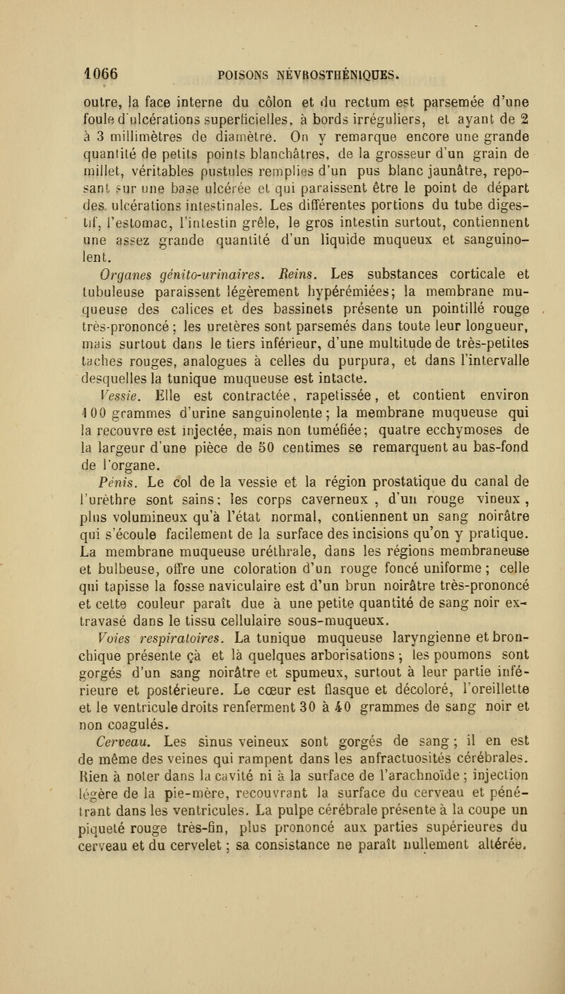 outre, la face interne du côlon et du rectum est parsemée d'une foule d'ulcérations superficielles, à bords irréguliers, el ayant de 2 à 3 millimètres de diamètre. On y remarque encore une grande quantité de petits points blanchâtres, de la grosseur d'un grain de millet, véritables pustules remplies d'un pus blanc jaunâtre, repo- sant sur une base ulcérée et qui paraissent être le point de départ des. ulcérations intestinales. Les différentes portions du tube diges- tif, l'estomac, l'intestin grêle, le gros intestin surtout, contiennent une assez grande quantité d'un liquide muqueux et sanguino- lent. Organes génito-urinaires. Reins. Les substances corticale et tubuleuse paraissent légèrement hypérémiées; la membrane mu- queuse des calices et des bassinets présente un pointillé rouge très-prononcé ; les uretères sont parsemés dans toute leur longueur, mais surtout dans le tiers inférieur, d'une multitude de très-petites taches rouges, analogues à celles du purpura, et dans l'intervalle desquelles la tunique muqueuse est intacte. Vessie. Elle est contractée, rapetissée, et contient environ 100 grammes d'urine sanguinolente; la membrane muqueuse qui la recouvre est injectée, mais non tuméfiée; quatre ecchymoses de la largeur d'une pièce de 50 centimes se remarquent au bas-fond de l'organe. Pénis. Le col de la vessie et la région prostatique du canal de l'urèthre sont sains; les corps caverneux, d'un rouge vineux, plus volumineux qu'à l'état normal, contiennent un sang noirâtre qui s'écoule facilement de la surface des incisions qu'on y pratique. La membrane muqueuse uréthrale, dans les régions membraneuse et bulbeuse, offre une coloration d'un rouge foncé uniforme; celle qui tapisse la fosse naviculaire est d'un brun noirâtre très-prononcé et cette couleur paraît due à une petite quantité de sang noir ex- travasé dans le tissu cellulaire sous-muqueux. Voies respiratoires. La tunique muqueuse laryngienne et bron- chique présente çà et là quelques arborisations j les poumons sont gorgés d'un sang noirâtre et spumeux, surtout à leur partie infé- rieure et postérieure. Le cœur est flasque et décoloré, l'oreillette et le ventricule droits renferment 30 à 40 grammes de sang noir et non coagulés. Cerveau. Les sinus veineux sont gorgés de sang ; il en est de même des veines qui rampent dans les anfractuosités cérébrales. Rien à noter dans la cavité ni à la surface de l'arachnoïde ; injection légère de la pie-mère, recouvrant la surface du cerveau et péné- trant dans les ventricules. La pulpe cérébrale présente à la coupe un piqueté rouge très-fin, plus prononcé aux parties supérieures du cerveau et du cervelet ; sa consistance ne paraît nullement altérée.