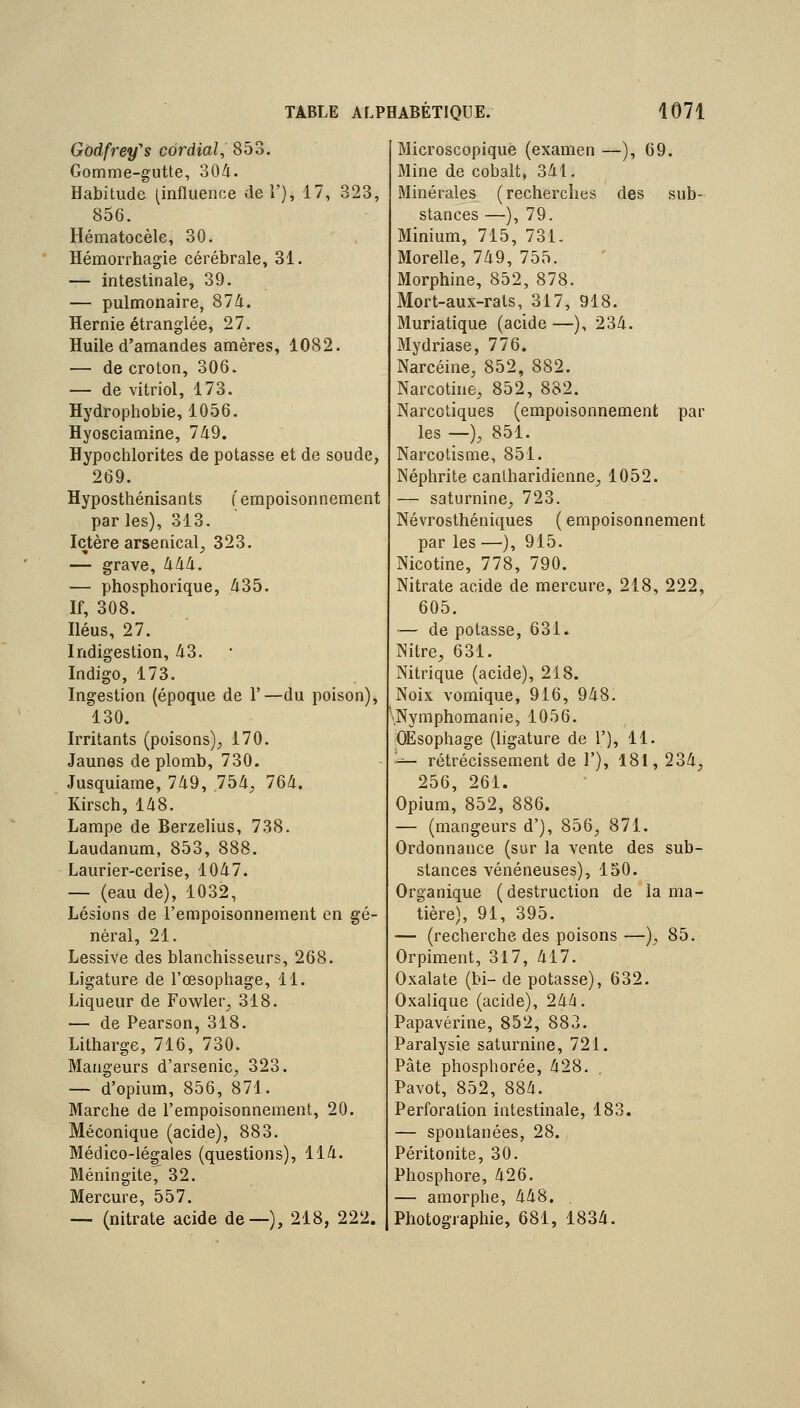 Gbdfrey's cordial, 853. Gomme-gutte, 304. Habitude (influence dei'), 17, 323, 856. Hématocèle, 30. Hémorrhagie cérébrale, 31. — intestinale, 39. — pulmonaire, 87d. Hernie étranglée, 27. Huile d'amandes amères, 1082. — de croton, 306. — de vitriol, 173. Hydrophobie, 1056. Hyosciamine, 749. Hypochlorites de potasse et de soude, 269. Hyposthénisants (' empoisonnement par les), 313. Ictère arsenical, 323. — grave, lilili. — phosphorique, 435. If, 308. Iléus, 27. Indigestion, 43. Indigo, 173. Ingestion (époque de 1'—du poison), 130. Irritants (poisons)^ 170. Jaunes de plomb, 730. Jusquiame, 749, 754, 764. Kirsch, 148. Lampe de Berzelius, 738. Laudanum, 853, 888. Laurier-cerise, 1047. — (eau de), 1032, Lésions de l'empoisonnement en gé- néral, 21. Lessive des blanchisseurs, 268. Ligature de l'œsophage, 11. Liqueur de Fowler, 318. — de Pearson, 318. Litharge, 716, 730. Mangeurs d'arsenic, 323. — d'opium, 856, 871. Marche de l'empoisonnement, 20. Méconique (acide), 883. Médico-légales (questions), 114. Méningite,^ 32. Mercure, 557. — (nitrate acide de—), 218, 222. Microscopique (examen —), 69. Mine de cobalt, 341. Minérales (recherches des sub- stances —), 79. Minium, 715, 731. Morelle, 749, 755. Morphine, 852, 878. Mort-aux-rats, 317, 918. Muriatique (acide —), 234. Mydriase, 776. Narcéine, 852, 882. Narcotine, 852, 882. Narcotiques (empoisonnement par les —), 851. Narcotisme, 851. Néphrite canlharidienne, 1052. — saturnine, 723. Névrosthéniques ( empoisonnement par les —), 915. Nicotine, 778, 790. Nitrate acide de mercure, 218, 222, 605. — de potasse, 631. Nitre, 631. Nitrique (acide), 218. Noix vomique, 916, 948. .Nymphomanie, 1056. OÉsophage (ligature de 1'), 11. '^- rétrécissement de 1'), 181, 234, 256, 261. Opium, 852, 886. — (mangeurs d'), 856, 871. Ordonnance (sur la vente des sub- stances vénéneuses), 150. Organique (destruction de la ma- tière), 91, 395. — (recherche des poisons —), 85. Orpiment, 317, 417. Oxalate (bi- de potasse), 632. Oxalique (acide), 244. Papavérine, 852, 883. Paralysie saturnine, 721. Pâte phosphorée, 428. Pavot, 852, 884. Perforation intestinale, 183. — spontanées, 28. Péritonite, 30. Phosphore, 426. — amorphe, 448. Photographie, 681, 1834.