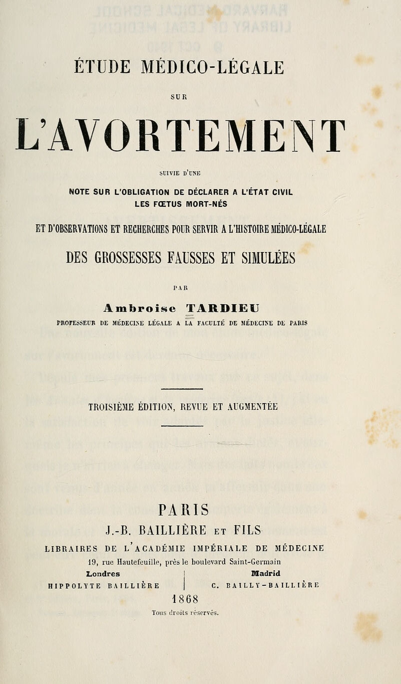 L'AVORTEMENT suivie d'une NOTE SUR L'OBLIGATION DE DÉCLARER A L'ÉTAT CIVIL LES FŒTUS MORT-NÉS ET D'OBSERVATIONS ET RECHERCHES PODR SERVIR A L'HISTOIRE MÉDICO-LÉGALE DES GROSSESSES FAUSSES ET SIMULÉES Ambroise TARDIEU PROFESSEUR DE MÉDECINE LÉGALE A LA FACULTÉ DE MÉDECINE DE PARIS TROISIÈME ÉDITION, REVUE ET AUGMENTÉE PARIS J.-B. BAILLIÈRE et FILS LIBRAIRES DE l'aCADÉMIE IMPÉRIALE DE MÉDECIINE 19, rue Hautefeuille, près le boulevard Saint-Germain Londres Madrid HIPPOLYTE BAILLIÈRE | C. BAILLY-BAILI, 1ÈRE 1868 Tous droits réservés.