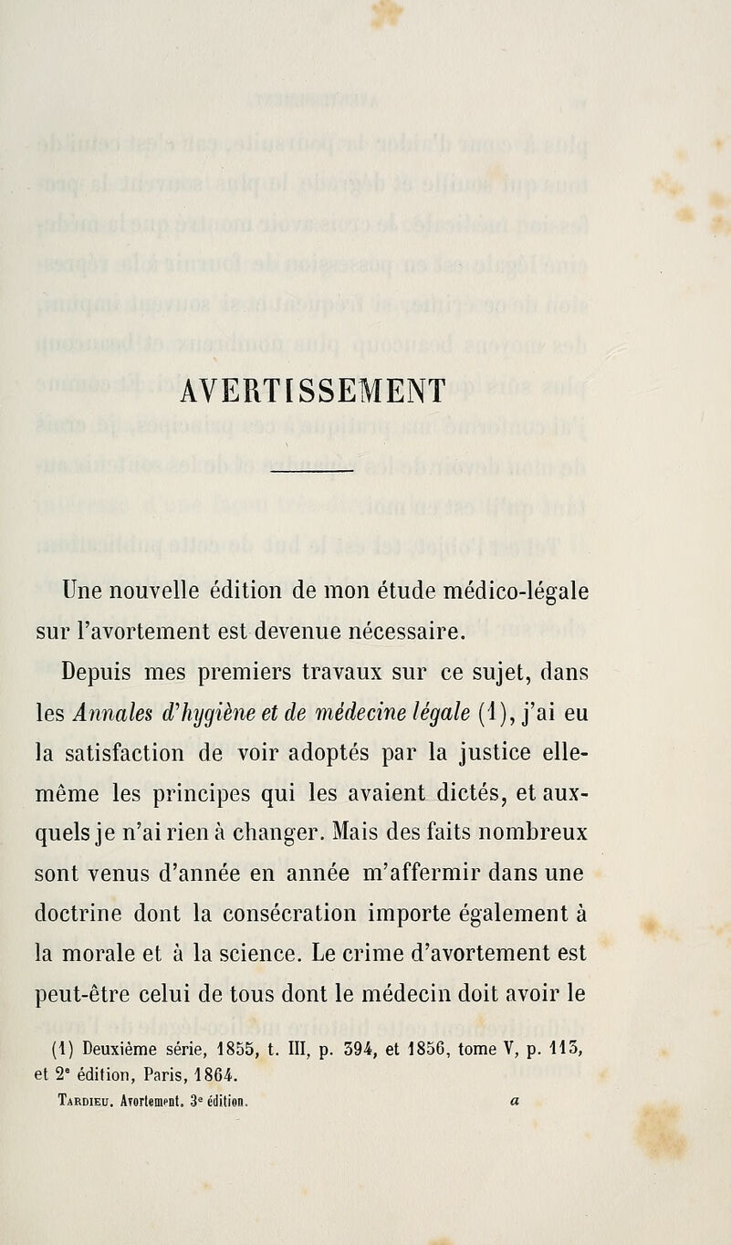 Une nouvelle édition de mon étude médico-légale sur Favortement est devenue nécessaire. Depuis mes premiers travaux sur ce sujet, dans les Annales d'hygiène et de médecine légale (1), j'ai eu la satisfaction de voir adoptés par la justice elle- même les principes qui les avaient dictés, et aux- quels je n'ai rien à changer. Mais des faits nombreux sont venus d'année en année m'affermir dans une doctrine dont la consécration importe également à la morale et à la science. Le crime d'avortement est peut-être celui de tous dont le médecin doit avoir le (1) Deuxième série, 1855, t. III, p. 394, et 1856, tome V, p. 113, et 2e édition, Paris, 1864. Tardieu. ATortement. 3e édition. a