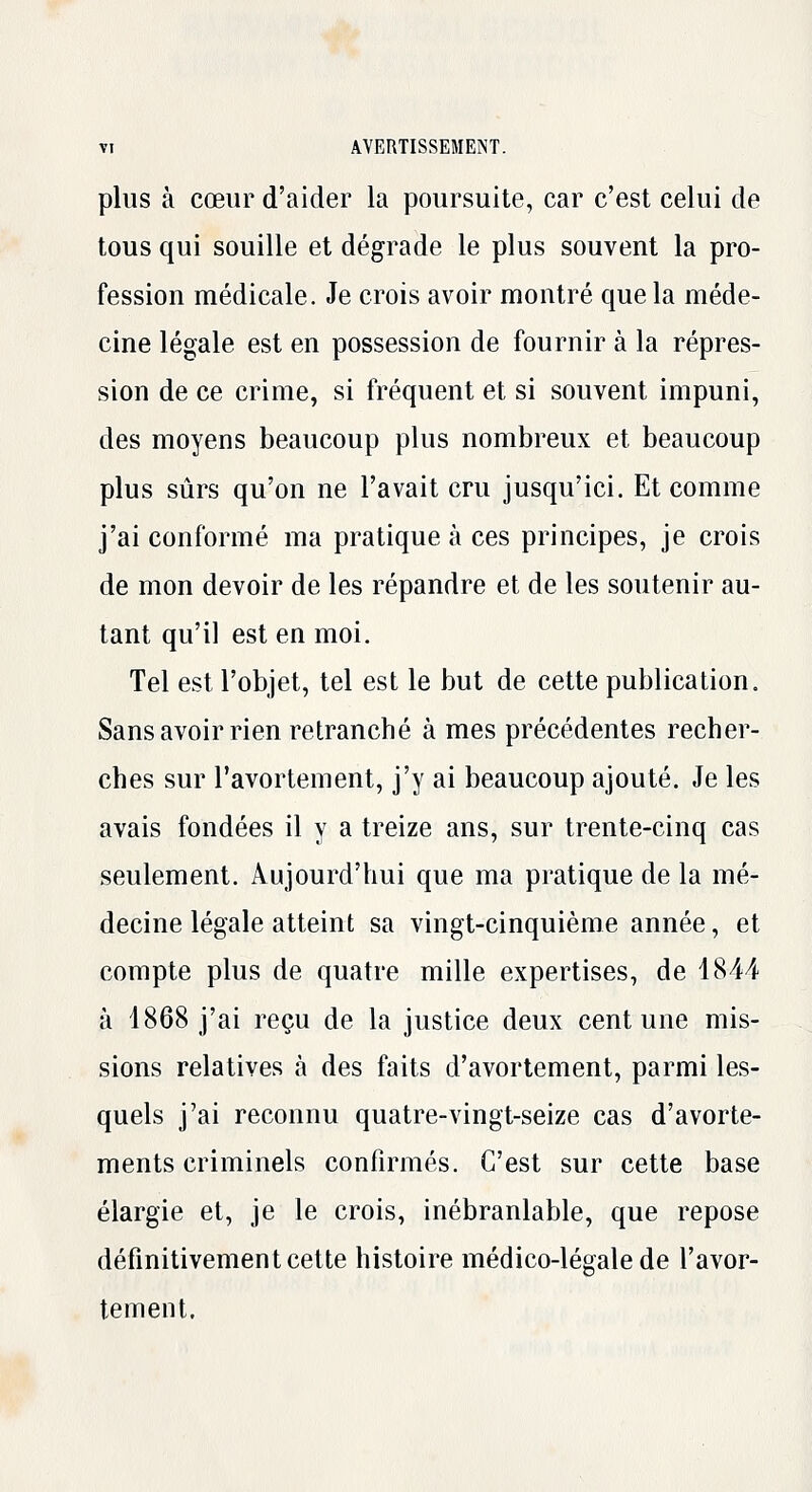 plus à cœur d'aider la poursuite, car c'est celui de tous qui souille et dégrade le plus souvent la pro- fession médicale. Je crois avoir montré que la méde- cine légale est en possession de fournir à la répres- sion de ce crime, si fréquent et si souvent impuni, des moyens beaucoup plus nombreux et beaucoup plus sûrs qu'on ne l'avait cru jusqu'ici. Et comme j'ai conformé ma pratique à ces principes, je crois de mon devoir de les répandre et de les soutenir au- tant qu'il est en moi. Tel est l'objet, tel est le but de cette publication. Sans avoir rien retranché à mes précédentes recher- ches sur l'avortement, j'y ai beaucoup ajouté. Je les avais fondées il y a treize ans, sur trente-cinq cas seulement. Aujourd'hui que ma pratique de la mé- decine légale atteint sa vingt-cinquième année, et compte plus de quatre mille expertises, de 4844 à 1868 j'ai reçu de la justice deux cent une mis- sions relatives à des faits d'avortement, parmi les- quels j'ai reconnu quatre-vingt-seize cas d'avorte- ments criminels confirmés. G'est sur cette base élargie et, je le crois, inébranlable, que repose définitivement cette histoire médico-légale de l'avor- tement.