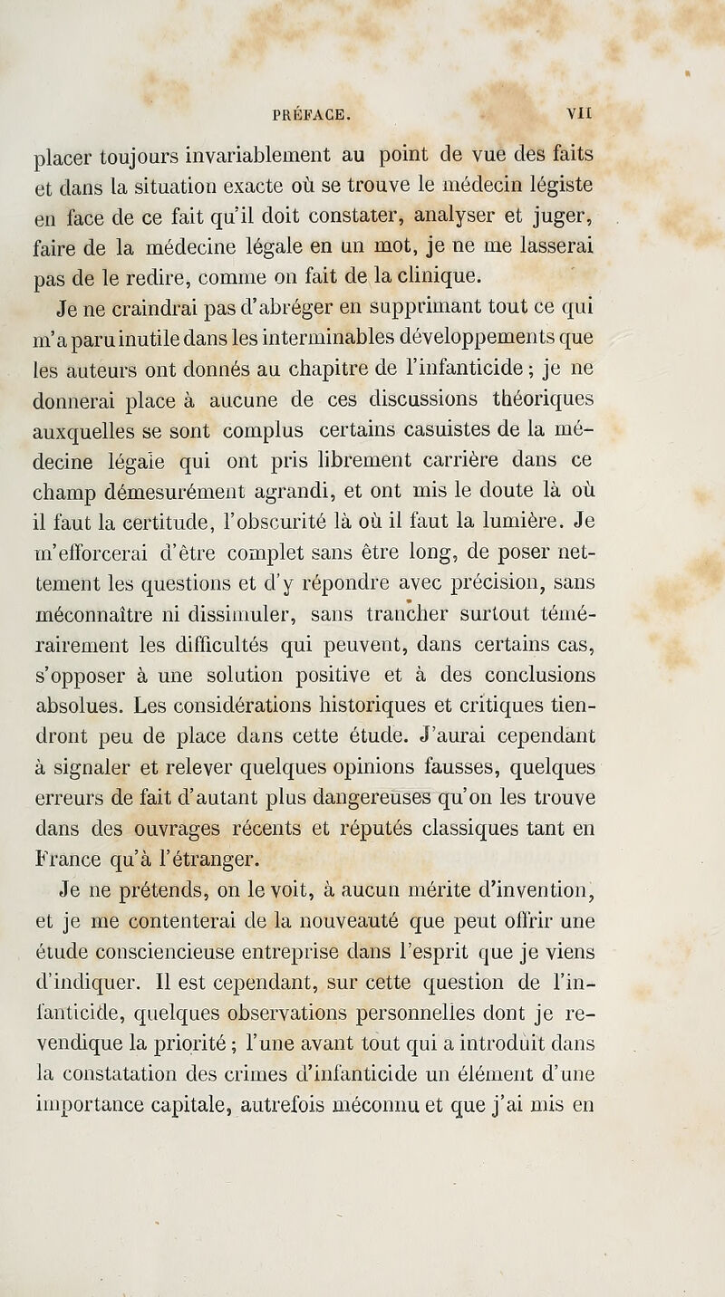 placer toujours invariablement au point de vue des faits et dans la situation exacte où se trouve le médecin légiste en face de ce fait qu'il doit constater, analyser et juger, faire de la médecine légale en un mot, je ne me lasserai pas de le redire, comme on fait de la clinique. Je ne craindrai pas d'abréger en supprimant tout ce qui m'a paru inutile dans les interminables développements que les auteurs ont donnés au chapitre de l'infanticide ; je ne donnerai place à aucune de ces discussions théoriques auxquelles se sont complus certains casuistes de la mé- decine légale qui ont pris librement carrière dans ce champ démesurément agrandi, et ont mis le doute là où il faut la certitude, l'obscurité là où il faut la lumière. Je m'efforcerai d'être complet sans être long, de poser net- tement les questions et d'y répondre avec précision, sans méconnaître ni dissimuler, sans trancher surtout témé- rairement les difficultés qui peuvent, dans certains cas, s'opposer à une solution positive et à des conclusions absolues. Les considérations historiques et critiques tien- dront peu de place dans cette étude. J'aurai cependant à signaler et relever quelques opinions fausses, quelques erreurs de fait d'autant plus dangereuses qu'on les trouve dans des ouvrages récents et réputés classiques tant en France qu'à l'étranger. Je ne prétends, on le voit, à aucun mérite d'invention, et je me contenterai de la nouveauté que peut offrir une étude consciencieuse entreprise dans l'esprit que je viens d'indiquer. Il est cependant, sur cette question de l'in- fanticide, quelques observations personnelles dont je re- vendique la priorité ; l'une avant tout qui a introduit dans la constatation des crimes d'infanticide un élément d'une importance capitale, autrefois méconnu et que j'ai mis en