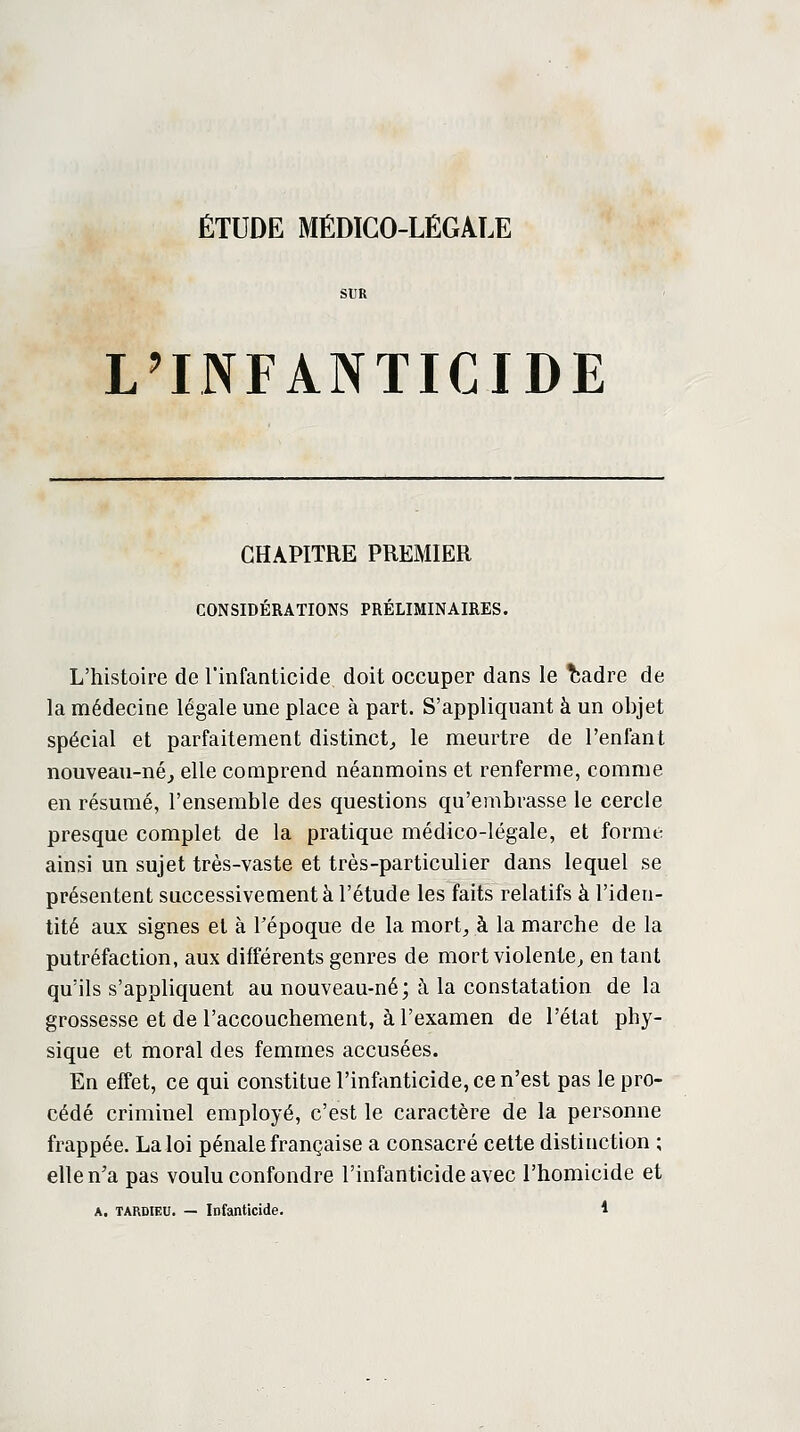 L'INFANTICIDE CHAPITRE PREMIER CONSIDÉRATIONS PRÉLIMINAIRES. L'histoire de l'infanticide doit occuper dans le fcadre de la médecine légale une place à part. S'appliquant à un objet spécial et parfaitement distinct, le meurtre de l'enfant nouveau-né, elle comprend néanmoins et renferme, comme en résumé, l'ensemble des questions qu'embrasse le cercle presque complet de la pratique médico-légale, et forme ainsi un sujet très-vaste et très-particulier dans lequel se présentent successivement à l'étude les faits relatifs à l'iden- tité aux signes et à l'époque de la mort, à la marche de la putréfaction, aux différents genres de mort violente, en tant qu'ils s'appliquent au nouveau-né; à la constatation de la grossesse et de l'accouchement, à l'examen de l'état phy- sique et moral des femmes accusées. En effet, ce qui constitue l'infanticide, ce n'est pas le pro- cédé criminel employé, c'est le caractère de la personne frappée. La loi pénale française a consacré cette distinction ; elle n'a pas voulu confondre l'infanticide avec l'homicide et a. TARDIEU. — Infanticide. *