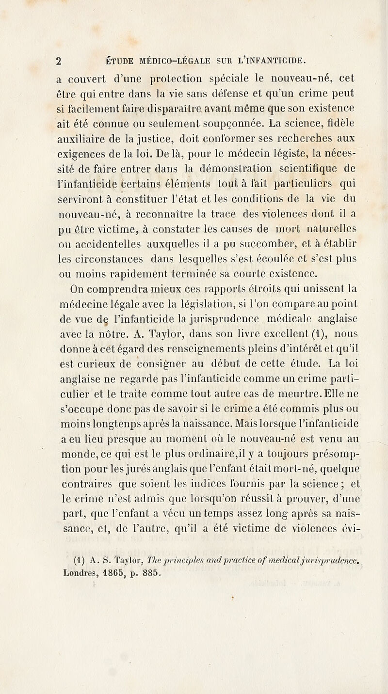 a couvert d'une protection spéciale le nouveau-né, cet être qui entre dans la vie sans défense et qu'un crime peut si facilement faire disparaître avant même que son existence ait été connue ou seulement soupçonnée. La science, fidèle auxiliaire de la justice, doit conformer ses recherches aux exigences de la loi. De là, pour le médecin légiste, la néces- sité de faire entrer dans la démonstration scientifique de l'infanticide certains éléments tout à fait particuliers qui serviront à constituer l'état et les conditions de la vie du nouveau-né, à reconnaître la trace des violences dont il a pu être victime, à constater les causes de mort naturelles ou accidentelles auxquelles il a pu succomber, et à établir les circonstances dans lesquelles s'est écoulée et s'est pins ou moins rapidement terminée sa courte existence. On comprendra mieux ces rapports étroits qui unissent la médecine légale avec la législation, si l'on compare au point de vue dç l'infanticide la jurisprudence médieale anglaise avec la nôtre. A. Taylor, dans son livre excellent (1), nous donne à cet égard des renseignements pleins d'intérêt et qu'il est curieux de consigner au début de cette étude. La loi anglaise ne regarde pas l'infanticide comme un crime parti- culier et le traite comme tout autre cas de meurtre. Elle ne s'occupe donc pas de savoir si le crime a été commis plus ou moins longtenps après la naissance. Mais lorsque l'infanticide a eu lieu presque au moment où le nouveau-né est venu au monde, ce qui est le plus ordinaire,il y a toujours présomp- tion pour les jurés anglais que l'enfant était mort-né, quelque contraires que soient les indices fournis par la science; et le crime n'est admis que lorsqu'on réussit à prouver, d'une part, que l'enfant a vécu un temps assez long après sa nais- sance, et, de l'autre, qu'il a été victime de violences évi- (1) A. S. Taylor, The principles andpracticeof médicaljurisprudence. Londres, 1865, p. 885.