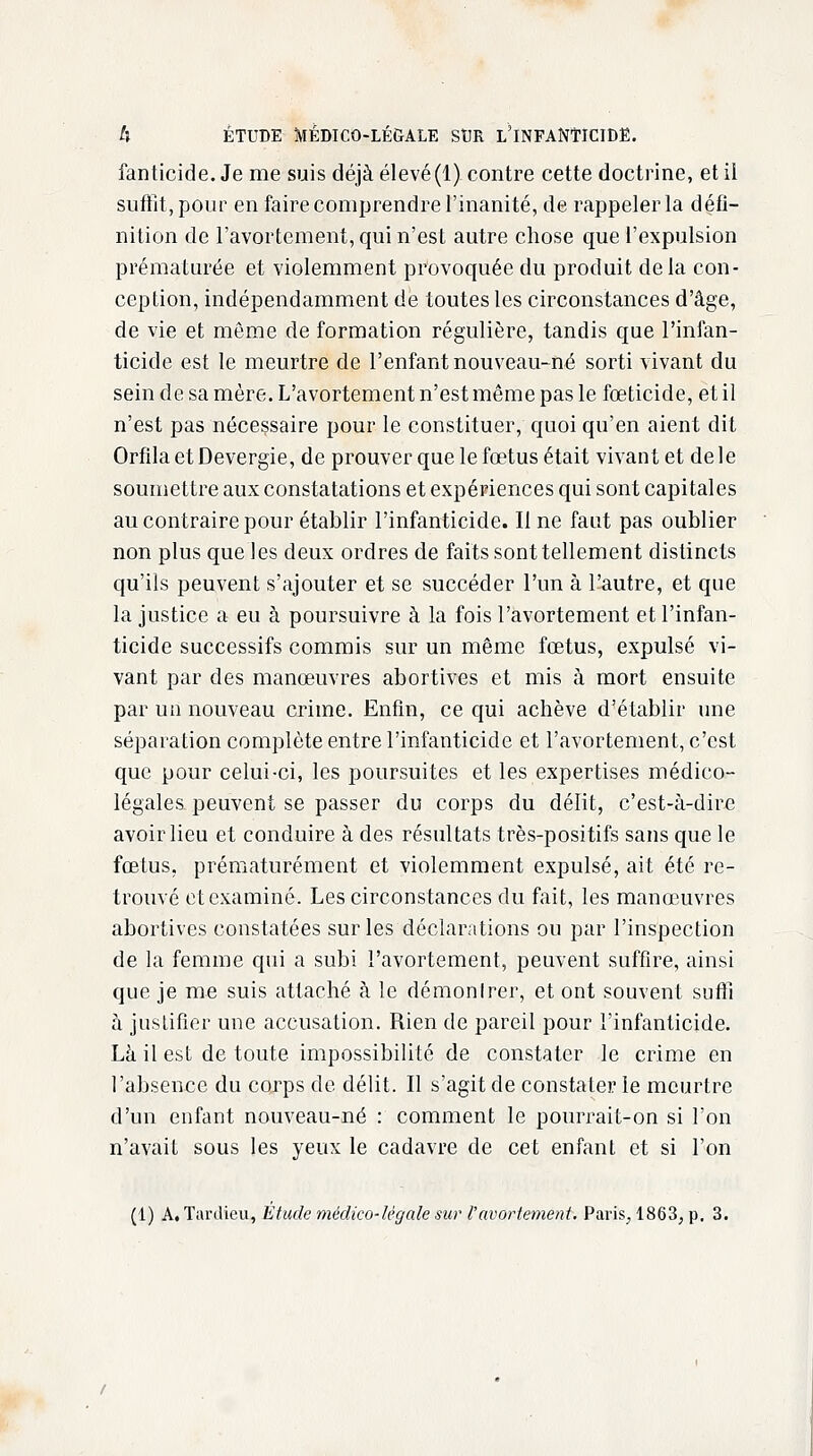 fanticide. Je me suis déjà élevé(1). contre cette doctrine, et il suffit, pour en faire comprendre l'inanité, de rappeler la défi- nition de l'avortement, qui n'est autre chose que l'expulsion prématurée et violemment provoquée du produit de la con- ception, indépendamment de toutes les circonstances d'âge, de vie et môme de formation régulière, tandis que l'infan- ticide est le meurtre de l'enfant nouveau-né sorti vivant du sein de sa mère. L'avortement n'est même pas le fœticide, et il n'est pas nécessaire pour le constituer, quoi qu'en aient dit OrfilaetDevergie, de prouver que le foetus était vivant et de le soumettre aux constatations et expériences qui sont capitales au contraire pour établir l'infanticide. Il ne faut pas oublier non plus que les deux ordres de faits sont tellement distincts qu'ils peuvent s'ajouter et se succéder l'un à l'autre, et que la justice a eu à poursuivre à la fois l'avortement et l'infan- ticide successifs commis sur un même fœtus, expulsé vi- vant par des manœuvres abortives et mis à mort ensuite par un nouveau crime. Enfin, ce qui achève d'établir une séparation complète entre l'infanticide et l'avortement, c'est que pour celui-ci, les poursuites et les expertises médico- légales peuvent se passer du corps du délit, c'est-à-dire avoir lieu et conduire à des résultats très-positifs sans que le fœtus, prématurément et violemment expulsé, ait été re- trouvé et examiné. Les circonstances du fait, les manœuvres abortives constatées sur les déclarations ou par l'inspection de la femme qui a subi l'avortement, peuvent suffire, ainsi que je me suis attaché à le démonlrer, et ont souvent suffi à justifier une accusation. Rien de pareil pour l'infanticide. Là il est de toute impossibilité de constater le crime en l'absence du corps de délit. Il s'agit de constater le meurtre d'un enfant nouveau-né : comment le pourrait-on si l'on n'avait sous les yeux le cadavre de cet enfant et si l'on (1) A. Tardieu, Etude médico-légale sur l'avortement. Paris, 1863, p. 3.
