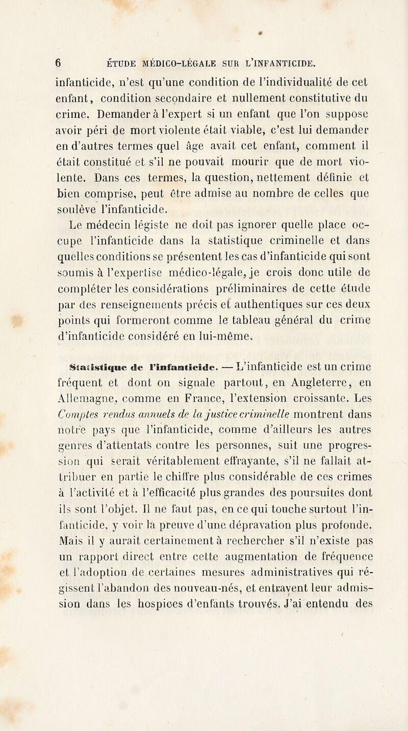 infanticide, n'est qu'une condition de l'individualité de cet enfant, condition secondaire et nullement constitutive du crime. Demander à l'expert si un enfant que l'on suppose avoir péri de mort violente était viable, c'est lui demander en d'autres termes quel âge avait cet enfant, comment il était constitué et s'il ne pouvait mourir que de mort vio- lente. Dans ces termes, la question, nettement définie et bien comprise, peut être admise au nombre de celles que soulève l'infanticide. Le médecin légiste ne doit pas ignorer quelle place oc- cupe l'infanticide dans la statistique criminelle et dans quelles conditions se présentent les cas d'infanticide qui sont soumis à l'expertise médico-légale, je crois donc utile de compléter les considérations préliminaires de cette étude par des renseignements précis et authentiques sur ces deux points qui formeront comme le tableau général du crime d'infanticide considéré en lui-même. statistique de l'infanticide. —L'infanticide est un crime fréquent et dont on signale partout, en Angleterre, en Allemagne, comme en France, l'extension croissante. Les Comptes rendus annuels de la justice criminelle montrent dans notre pays que l'infanticide, comme d'ailleurs les autres genres d'attentats contre les personnes, suit une progres- sion qui serait véritablement effrayante, s'il ne fallait at- tribuer en partie le chiffre plus considérable de ces crimes à l'activité et à l'efficacité plus grandes des poursuites dont ils sont l'objet. Il ne faut pas, en ce qui touche surtout l'in- fanticide, y voir la preuve d'une dépravation plus profonde. Mais il y aurait certainement à rechercher s'il n'existe pas un rapport direct entre cette augmentation de fréquence et l'adoption de certaines mesures administratives qui ré- gissent l'abandon des nouveau-nés, et entravent leur admis- sion dans les hospices d'enfants trouvés. J'ai entendu des