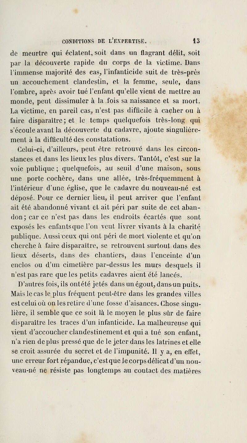 de meurtre qui éclatent, soit dans un flagrant délit, soit par la découverte rapide du corps de la victime. Dans l'immense majorité des cas, l'infanticide suit de très-près un accouchement clandestin, et la femme, seule, dans Tombre, après avoir tué l'enfant qu'elle vient de mettre au monde, peut dissimuler à la fois sa naissance et sa mort. La victime, en pareil cas, n'est pas difficile à cacher ou à faire disparaître; et le temps quelquefois très-long qui s'écoule avant la découverte du cadavre, ajoute singulière- ment à la difficulté des constatations. Celui-ci, d'ailleurs, peut être retrouvé dans les circon- stances et dans les lieux les plus divers. Tantôt, c'est sur la voie publique ; quelquefois, au seuil d'une maison, sous une porte cochère, dans une allée, très-fréquemment à l'intérieur d'une église, que le cadavre du nouveau-né est déposé. Poqr ce dernier lieu, il peut arriver que l'enfant ait été abandonné vivant et ait péri par suite de cet aban- don; car ce n'est pas dans les endroits écartés que sont exposés les enfants que l'on veut livrer vivants à la charité publique. Aussi ceux qui ont péri de mort violente et qu'on cherche à faire disparaître, se retrouvent surtout dans des lieux déserts, dans des chantiers, dans l'enceinte d'un enclos ou d'un cimetière par-dessus les murs desquels il n'est pas rare que les petits cadavres aient été lancés. D'autres fois, ils ontété jetés dans un égout, dans un puits. Mais le cas le plus fréquent peut-être dans les grandes villes est celui où on les retire d'une fosse d'aisances. Chose singu- lière, il semble que ce soit là le moyen le plus sûr de faire disparaître les traces d'un infanticide. La malheureuse qui vient d'accoucher clandestinement et qui a tué son enfant, n'a rien déplus pressé que de le jeter dans les latrines et elle se croit assurée du secret et de l'impunité. Il y a, en effet, une erreur fort répandue, c'est que le corps délicat d'un nou- veau-né ne résiste pas longtemps au contact des matières