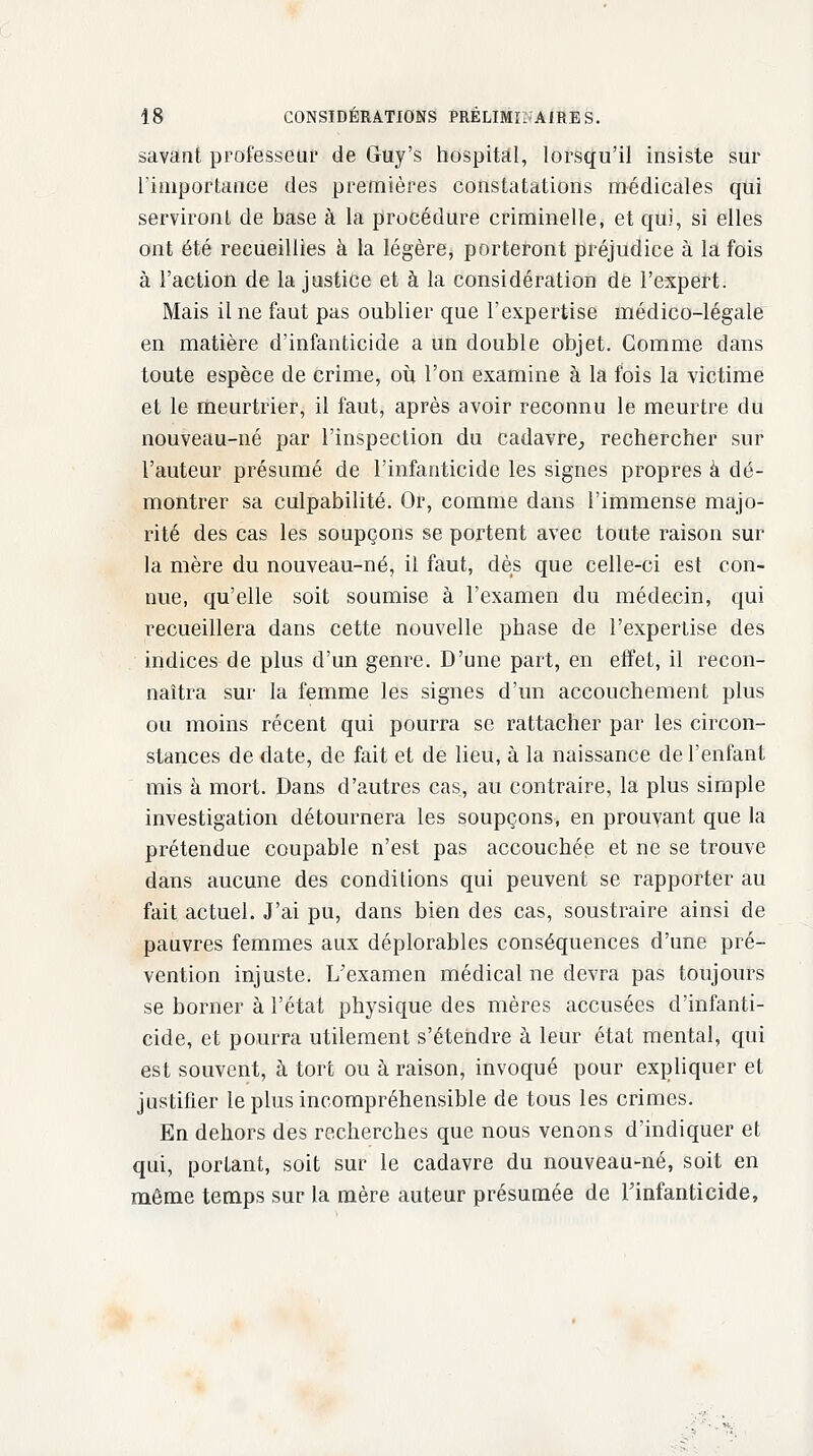 savant professeur de Guy's hospital, lorsqu'il insiste sur l'importance des premières constatations médicales qui serviront de base à la procédure criminelle, et qui, si elles ont été recueillies à la légère, porteront préjudice à la fois à l'action de la justice et à la considération de l'expert. Mais il ne faut pas oublier que l'expertise médico-légale en matière d'infanticide a un double objet. Gomme dans toute espèce de crime, où l'on examine à la fois la victime et le meurtrier, il faut, après avoir reconnu le meurtre du nouveau-né par l'inspection du cadavre, rechercher sur l'auteur présumé de l'infanticide les signes propres à dé- montrer sa culpabilité. Or, comme dans l'immense majo- rité des cas les soupçons se portent avec toute raison sur la mère du nouveau-né, il faut, dès que celle-ci est con- nue, qu'elle soit soumise à l'examen du médecin, qui recueillera dans cette nouvelle phase de l'expertise des indices de plus d'un genre. D'une part, en effet, il recon- naîtra sur la femme les signes d'un accouchement plus ou moins récent qui pourra se rattacher par les circon- stances de date, de fait et de lieu, à la naissance de l'enfant mis à mort. Dans d'autres cas, au contraire, la plus simple investigation détournera les soupçons, en prouvant que la prétendue coupable n'est pas accouchée et ne se trouve dans aucune des conditions qui peuvent se rapporter au fait actuel. J'ai pu, dans bien des cas, soustraire ainsi de pauvres femmes aux déplorables conséquences d'une pré- vention injuste. L'examen médical ne devra pas toujours se borner à l'état physique des mères accusées d'infanti- cide, et pourra utilement s'étendre à leur état mental, qui est souvent, à tort ou à raison, invoqué pour expliquer et justifier le plus incompréhensible de tous les crimes. En dehors des recherches que nous venons d'indiquer et qui, portant, soit sur le cadavre du nouveau-né, soit en même temps sur la mère auteur présumée de l'infanticide,