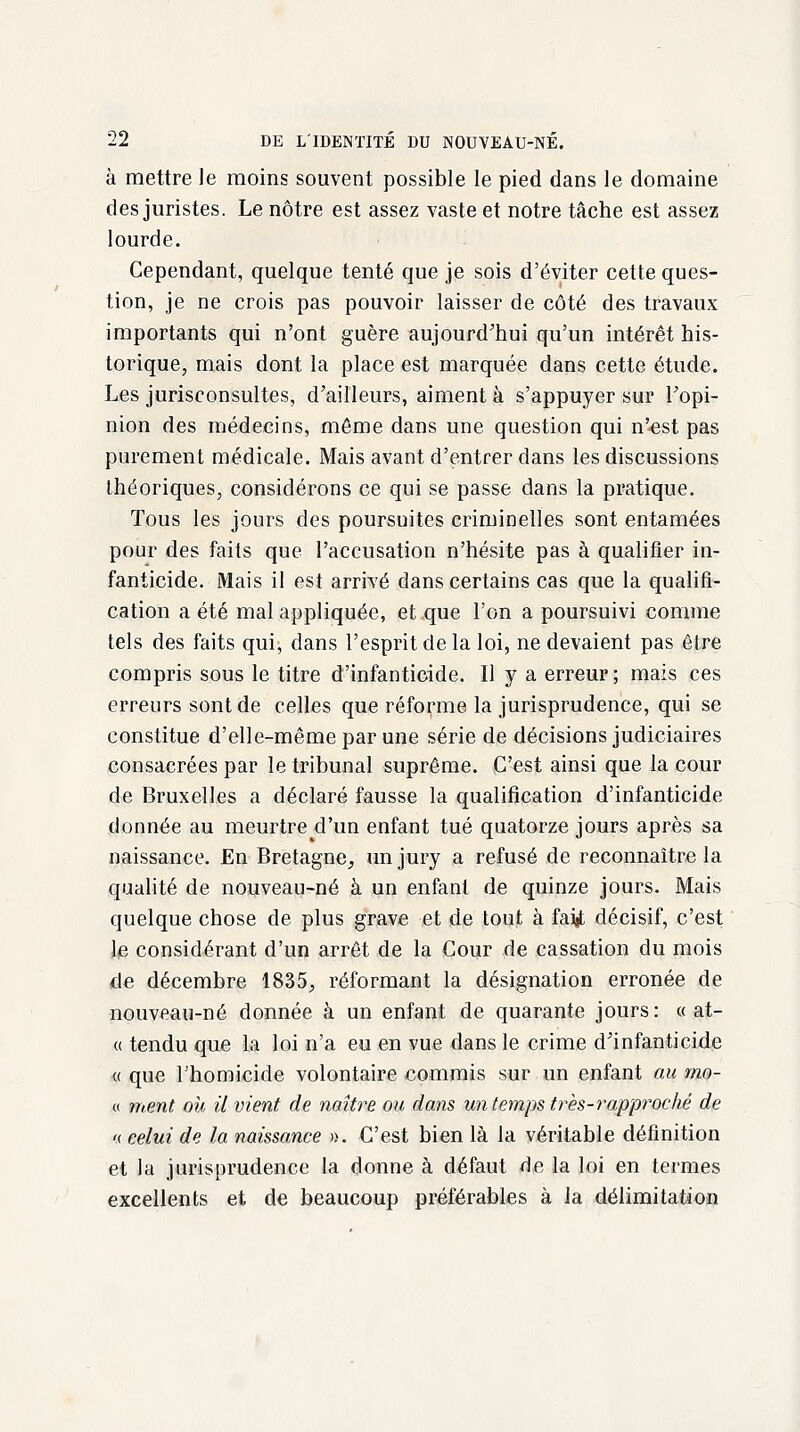 à mettre le moins souvent possible le pied dans le domaine des juristes. Le nôtre est assez vaste et notre tâche est assez lourde. Cependant, quelque tenté que je sois d'éviter cette ques- tion, je ne crois pas pouvoir laisser de côté des travaux importants qui n'ont guère aujourd'hui qu'un intérêt his- torique, mais dont la place est marquée dans cette étude. Les jurisconsultes, d'ailleurs, aiment à s'appuyer sur Fopi- nion des médecins, même dans une question qui n'est pas purement médicale. Mais avant d'entrer dans les discussions théoriques, considérons ce qui se passe dans la pratique. Tous les jours des poursuites criminelles sont entamées pour des faits que l'accusation n'hésite pas à qualifier in- fanticide. Mais il est arrivé dans certains cas que la qualifi- cation a été mal appliquée, et que l'on a poursuivi comme tels des faits qui, dans l'esprit de la loi, ne devaient pas être compris sous le titre d'infanticide. Il y a erreur; mais ces erreurs sont de celles que réforme la jurisprudence, qui se constitue d'elle-même par une série de décisions judiciaires consacrées par le tribunal suprême. C'est ainsi que la cour de Bruxelles a déclaré fausse la qualification d'infanticide donnée au meurtre d'un enfant tué quatorze jours après sa naissance. En Bretagne, un jury a refusé de reconnaître la qualité de nouveau-né à un enfant de quinze jours. Mais quelque chose de plus grave et de tout à faijt décisif, c'est le considérant d'un arrêt de la Cour de cassation du mois de décembre 1835., réformant la désignation erronée de nouveau-né donnée à un enfant de quarante jours : « at- « tendu que la loi n'a eu en vue dans le crime d'infanticide « que l'homicide volontaire commis sur un enfant au mo- « ment où il vient de naître ou dans un temps très-?•approché de « celui de la naissance ». C'est bien là la véritable définition et la jurisprudence la donne à défaut de la loi en termes excellents et de beaucoup préférables à la délimitation