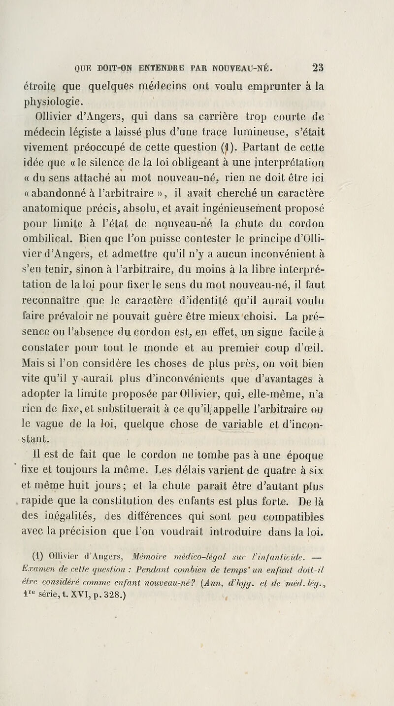 étroite que quelques médecins ont voulu emprunter à la physiologie. Ollivier d'Angers, qui dans sa carrière trop courte de médecin légiste a laissé plus d'une trace lumineuse, s'était vivement préoccupé de cette question (1). Partant de cette idée que «le silence de la loi obligeant à une interprétation « du sens attaché au mot nouveau-né, rien ne doit être ici « abandonné à l'arbitraire », il avait cherché un caractère anatomique précis, absolu, et avait ingénieusement proposé pour limite à l'état de nouveau-né la chute du cordon ombilical. Bien que Ton puisse contester le principe d'Olli- vier d'Angers, et admettre qu'il n'y a aucun inconvénient à s'en tenir, sinon à l'arbitraire, du moins à la libre interpré- tation de la loi pour fixer le sens du mot nouveau-né, il faut reconnaître que le caractère d'identité qu'il aurait voulu faire prévaloir ne pouvait guère être mieux choisi. La pré- sence ou l'absence du cordon est, en effet, un signe facile à constater pour tout le monde et au premier coup d'oeil. Mais si l'on considère les choses de plus près, on voit bien vite qu'il y -aurait plus d'inconvénients que d'avantages à adopter la limite proposée par Ollivier, qui, elle-même, n'a rien de fixe, et substituerait à ce qu'il! appelle l'arbitraire ou le vague de la loi, quelque chose de variable et d'incon- stant. Il est de fait que le cordon ne tombe pas à une époque fixe et toujours la même. Les délais varient de quatre à six et même huit jours ; et la chute paraît être d'autant plus rapide que la constitution des enfants est plus forte. De là des inégalités, des différences qui sont peu compatibles avec la précision que l'on voudrait introduire dans la loi. (1) Ollivier d'Angers, Mémoire médico-légal sur l'infanticide. — Examen de cette question : Pendant combien de temps'un enfant doit-il être considéré comme enfant nouveau-né ? (Ann. d'hyg. et de méd. lég., lre série, t. XVI, p. 328.)