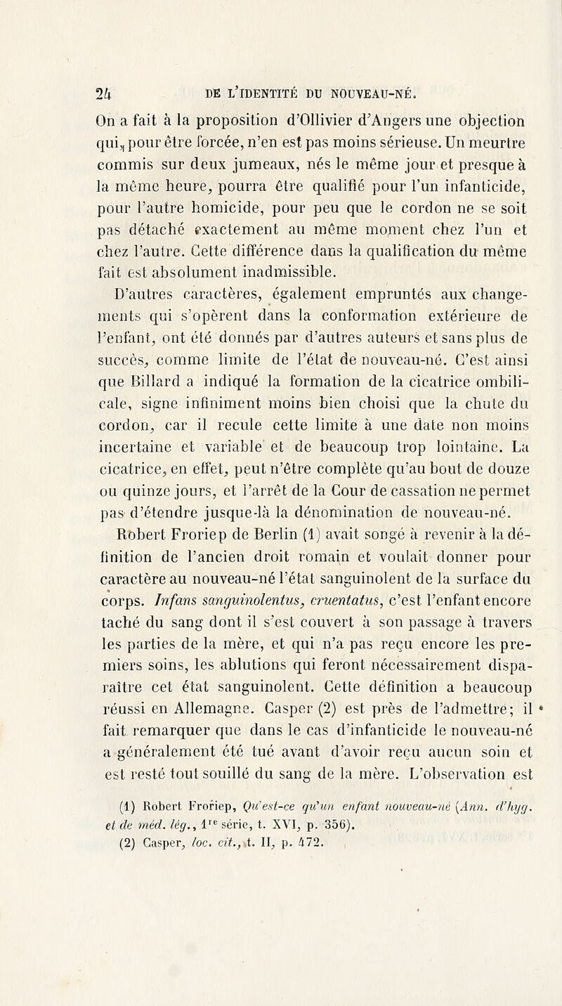 On a fait à la proposition d'Ollivier d'Angers une objection qui, pour être forcée, n'en est pas moins sérieuse. Un meurtre commis sur deux jumeaux, nés le même jour et presque à la même heure, pourra être qualifié pour l'un infanticide, pour l'autre homicide, pour peu que le cordon ne se soit pas détaché exactement au même moment chez l'un et chez l'autre. Cette différence dans la qualification du même fait est absolument inadmissible. D'autres caractères, également empruntés aux change- ments qui s'opèrent dans la conformation extérieure de l'enfant, ont été donnés par d'autres auteurs et sans plus de succès, comme limite de l'état de nouveau-né. C'est ainsi que Billard a indiqué la formation de la cicatrice ombili- cale, signe infiniment moins bien choisi que la chute du cordon, car il recule cette limite à une date non moins incertaine et variable et de beaucoup trop lointaine. La cicatrice, en effet, peut n'être complète qu'au bout de douze ou quinze jours, et l'arrêt de la Cour de cassation ne permet pas-d'étendre jusque-là la dénomination de nouveau-né. Robert Froriep de Berlin (1) avait songé à revenir à la dé- finition de l'ancien droit romain et voulait donner pour caractère au nouveau-né l'état sanguinolent de la surface du corps. Infans sanguinolentus, cruentatus, c'est l'enfant encore taché du sang dont il s'est couvert à son passage à travers les parties de la mère, et qui n'a pas reçu encore les pre- miers soins, les ablutions qui feront nécessairement dispa- raître cet état sanguinolent. Cette définition a beaucoup réussi en Allemagne. Casper (2) est près de l'admettre; il • fait remarquer que dans le cas d'infanticide le nouveau-né a généralement été tué avant d'avoir reçu aucun soin et est resté tout souillé du sang de la mère. L'observation est (1) Robert Froriep, Qu'est-ce qu'un enfant nouveau-né {Ami. d'hyg. et de méd. lèg., lre série, t. XVI, p. 356). (2) Casper, /oc. cit., t. II, p. 472.