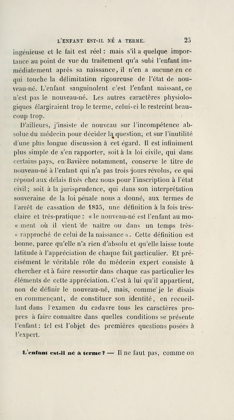 ingénieuse et le fait est réel : mais s'il a quelque impor- tance au point de vue du traitement qu'a subi l'enfant im- médiatement après sa naissance, il n'en a aucune en ce qui touche la délimitation rigoureuse de l'état de nou- veau-né. L'enfant sanguinolent c'est l'enfant naissant, ce n'est pas le nouveau-né. Les autres caractères physiolo- giques élargiraient trop le terme, celui-ci le restreint beau- coup trop. D'ailleurs, j'insiste de nouveau sur l'incompétence ab- solue du médecin pour décider la question; et sur l'inutilité d'une plus longue discussion à cet égard. Il est infiniment plus simple de s'en rapporter, soit à la loi civile, qui dans certains pays, en-Bavière notamment, conserve le titre de nouveau-né à l'enfant qui n'a pas trois jours révolus, ce qui répond aux délais fixés chez nous pour l'inscription à l'état civil; soit à la jurisprudence, qui dans son interprétation souveraine de la loi pénale nous a donné, aux termes de l'arrêt de cassation de 1835, une définition à la fois très- claire et très-pratique : « le nouveau-né est l'enfant au mo- « ment où il vient de naître ou dans un temps très- ci rapproché de celui de la naissance » . Cette définition est bonne, parce qu'elle n'a rien d'absolu et qu'elle laisse toute latitude à l'appréciation de chaque fait particulier. Et pré- cisément le véritable rôle du médecin expert consiste à chercher et à faire ressortir dans chaque cas particulier les éléments de cette appréciation. C'est à lui qu'il appartient, non de définir le nouveau-né, mais, comme'je le disais en commençant, de constituer son identité, en recueil- lant dans Fexamen du cadavre tous les caractères pro- pres à faire connaître dans quelles conditions se présente l'enfant: tel est l'objet des premières questions posées à l'expert. L'enfant est-il né à ternie? — Il ne faut pas, comme on