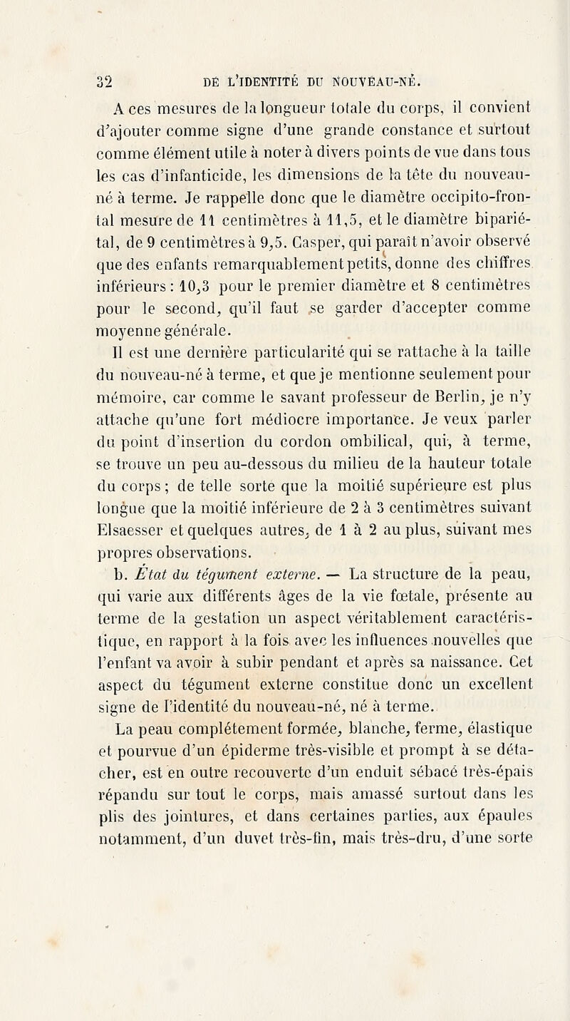 Aces mesures de la longueur lolale du corps, il convient d'ajouter comme signe d'une grande constance et surtout comme élément utile à noter à divers points de vue dans tous les cas d'infanticide, les dimensions de la tête du nouveau- né à terme. Je rappelle donc que le diamètre occipito-fron- tal mesure de 11 centimètres à 11,5, et le diamètre biparié- tal, de 9 centimètres à 9,5. Casper, qui paraît n'avoir observé que des enfants remarquablement petits, donne des cbiffres inférieurs : 10,3 pour le premier diamètre et 8 centimètres pour le second, qu'il faut se garder d'accepter comme moyenne générale. Il est une dernière particularité qui se rattache à la taille du nouveau-né à terme, et que je mentionne seulement pour mémoire, car comme le savant professeur de Berlin, je n'y attache qu'une fort médiocre importance. Je veux parler du point d'insertion du cordon ombilical, qui, à terme, se trouve un peu au-dessous du milieu de la hauteur totale du corps ; de telle sorte que la moitié supérieure est plus longue que la moitié inférieure de 2 à 3 centimètres suivant Elsaesser et quelques autres., de 1 à 2 au plus, suivant mes propres observations. b. État du tégument externe. — La structure de la peau, qui varie aux différents âges de la vie fœtale, présente au terme de la gestation un aspect véritablement caractéris- tique, en rapport à la fois avec les influences nouvelles que l'enfant va avoir à subir pendant et après sa naissance. Cet aspect du tégument externe constitue donc un excellent signe de l'identité du nouveau-né, né à terme. La peau complètement formée, blanche, ferme, élastique et pourvue d'un épiderme très-visible et prompt à se déta- cher, est en outre recouverte d'un enduit sébacé très-épais répandu sur tout le corps, mais amassé surtout dans les plis des jointures, et dans certaines parties, aux épaules notamment, d'un duvet très-fin, mais très-dru, d'une sorte