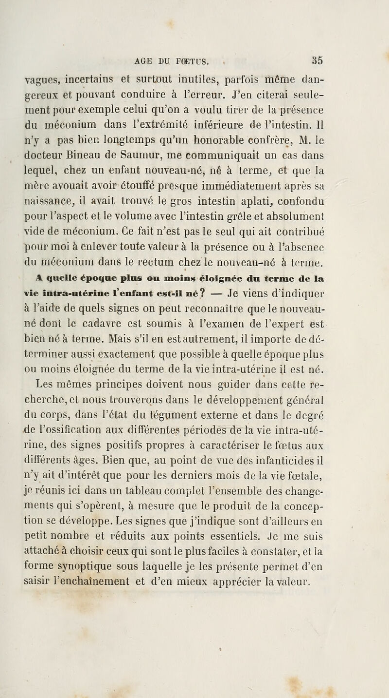 vagues, incertains et surtout inutiles, parfois même dan- gereux et pouvant conduire à l'erreur. J'en citerai seule- ment pour exemple celui qu'on a voulu tirer de la présence du méconium dans l'extrémité inférieure de l'intestin. Il n'y a pas bien longtemps qu'un honorable confrère, M. le docteur Bineau de Saumur, me communiquait un cas dans lequel, chez un enfant nouveaumé, né à terme, et que la mère avouait avoir étouffé presque immédiatement après sa naissance, il avait trouvé le gros intestin aplati, confondu pour Faspect et le volume avec l'intestin grêle et absolument vide de méconium. Ce fait n'est pas le seul qui ait contribué pour moi à enlever toute valeur à la présence ou à l'absence du méconium dans le rectum chez le nouveau-né à terme. A quelle époque pins ou moins éloignée dn ternie de la vie intra-utérine l'enfant est-il né? — Je viens d'indiquer à l'aide de quels signes on peut reconnaître que le nouveau- né dont le cadavre est soumis à l'examen de l'expert est bien né à terme. Mais s'il en est autrement, il importe de dé- terminer aussi exactement que possible à quelle époque plus ou moins éloignée du terme de la vie intra-utérine il est né. Les mêmes principes doivent nous guider dans cette re- cherche, et nous trouverons dans le développement général du corps, dans l'état du tégument externe et dans le degré de l'ossification aux différentes périodes de la vie intra-uté- rine, des signes positifs propres à caractériser le fœtus aux différents âges. Bien que, au point de vue des infanticides il n'y ait d'intérêt que pour les derniers mois de la vie fœtale, je réunis ici dans un tableau complet l'ensemble des change- ments qui s'opèrent, à mesure que le produit de la concep- tion se développe. Les signes que j'indique sont d'ailleurs en petit nombre et réduits aux points essentiels. Je me suis attaché à choisir ceux qui sont le plus faciles à constater, et la forme synoptique sous laquelle je les présente permet d'en saisir l'enchaînement et d'en mieux apprécier la valeur.