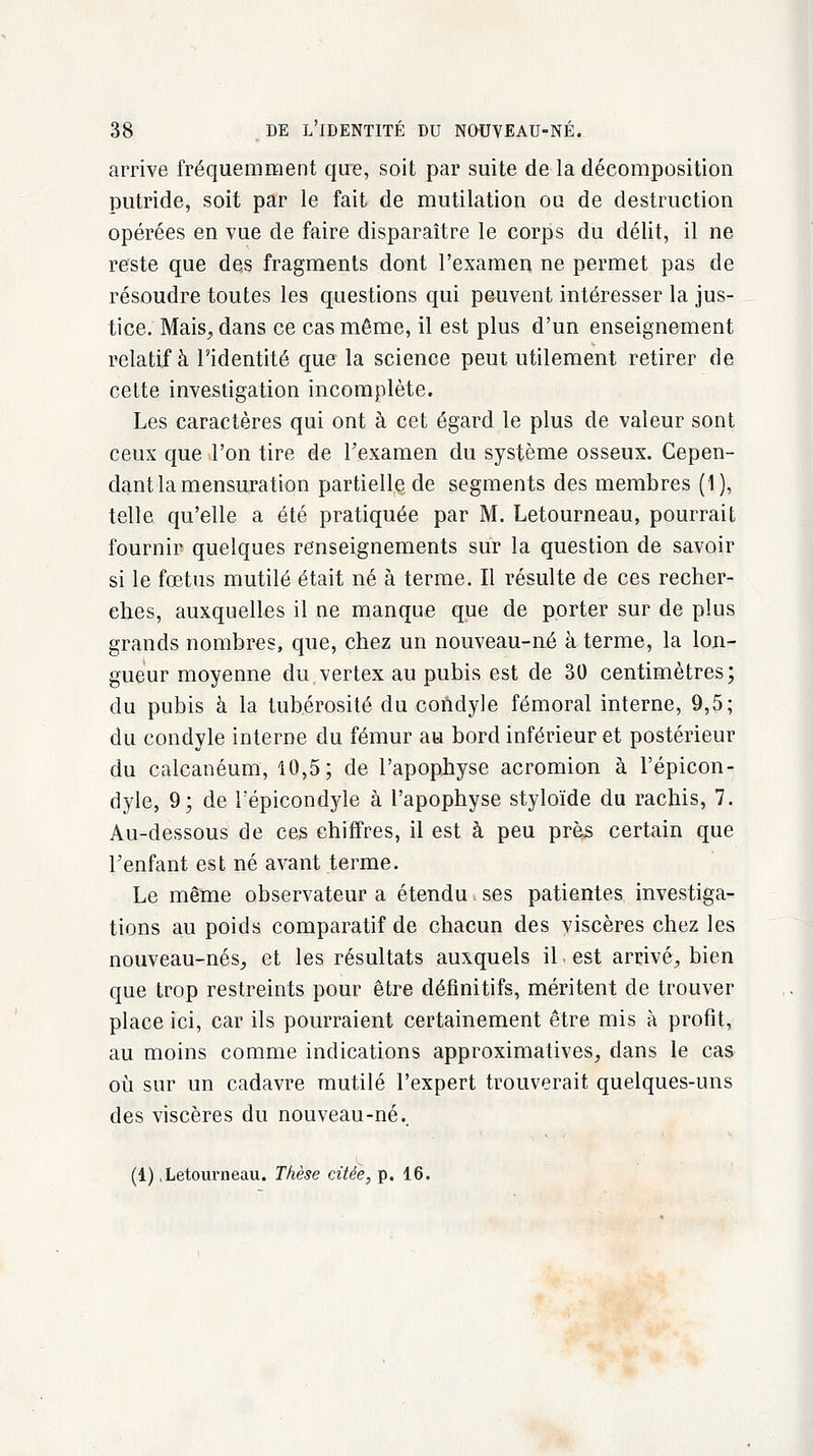 arrive fréquemment que, soit par suite de la décomposition putride, soit par le fait de mutilation ou de destruction opérées en vue de faire disparaître le corps du délit, il ne reste que des fragments dont l'examen ne permet pas de résoudre toutes les questions qui peuvent intéresser la jus- tice. Mais, dans ce cas même, il est plus d'un enseignement relatif à l'identité que la science peut utilement retirer de cette investigation incomplète. Les caractères qui ont à cet égard le plus de valeur sont ceux que l'on tire de l'examen du système osseux. Cepen- dant la mensuration partielle de segments des membres (1), telle qu'elle a été pratiquée par M. Letourneau, pourrait fournir quelques renseignements sur la question de savoir si le fœtus mutilé était né à terme. Il résulte de ces recher- ches, auxquelles il ne manque que de porter sur de plus grands nombres, que, chez un nouveau-né à terme, la lon- gueur moyenne du.vertex au pubis est de 30 centimètres; du pubis à la tubérosité du condyle fémoral interne, 9,5; du condyle interne du fémur au bord inférieur et postérieur du calcanéum, 10,5; de l'apophyse acromion à l'épicon- dyle, 9; de Tépicondyle à l'apophyse styloïde du rachis, 7. Au-dessous de ces chiffres, il est à peu près certain que Fenfant est né avant terme. Le même observateur a étendu. ses patientes investiga- tions au poids comparatif de chacun des viscères chez les nouveau-nés, et les résultats auxquels il. est arrivé, bien que trop restreints pour être définitifs, méritent de trouver place ici, car ils pourraient certainement être mis à profit, au moins comme indications approximatives, dans le cas où sur un cadavre mutilé l'expert trouverait quelques-uns des viscères du nouveau-né.. (1) .Letourneau. Thèse citée, p. 16.