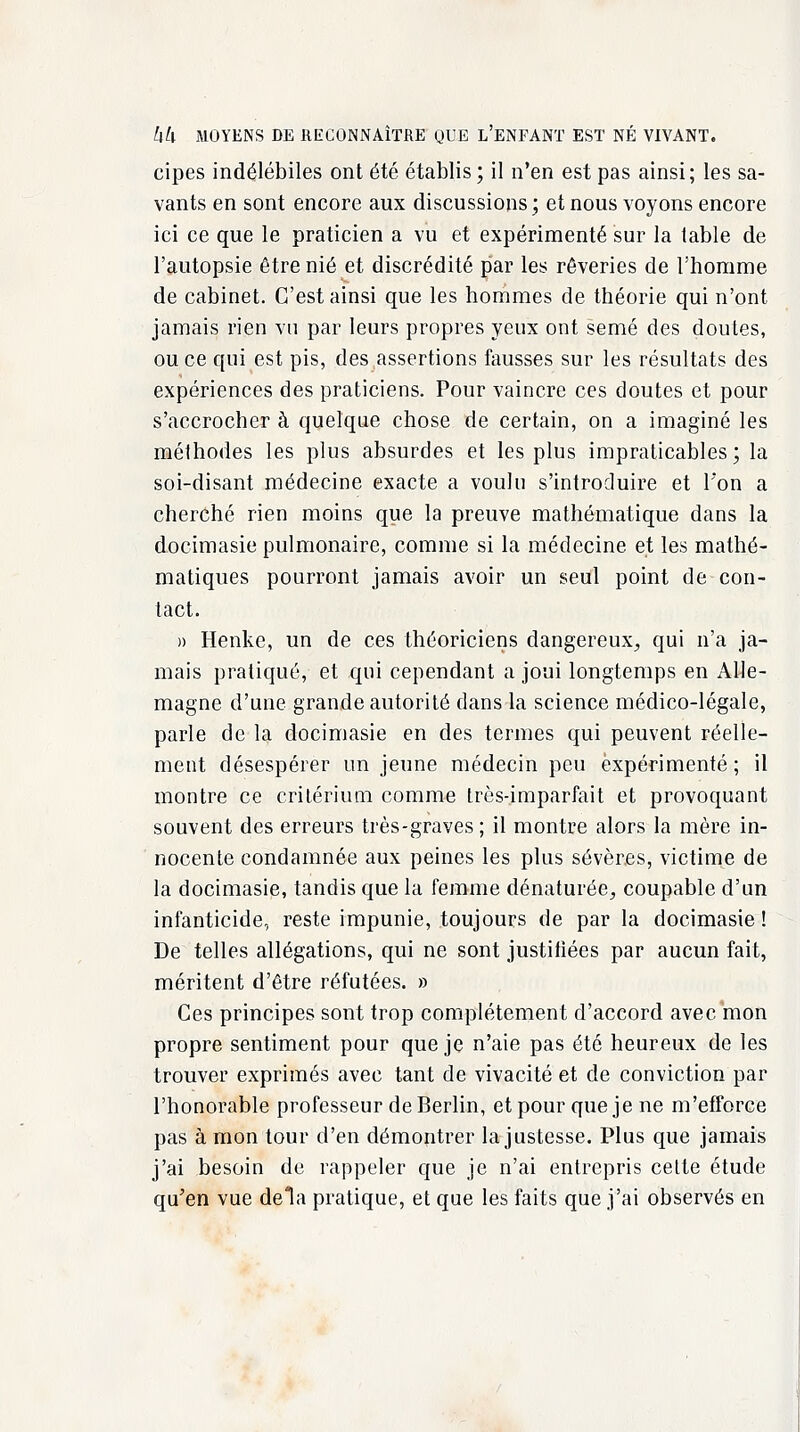 cipes indélébiles ont été établis ; il n'en est pas ainsi; les sa- vants en sont encore aux discussions; et nous voyons encore ici ce que le praticien a vu et expérimenté sur la table de l'autopsie être nié et discrédité par les rêveries de l'homme de cabinet. C'est ainsi que les hommes de théorie qui n'ont jamais rien vu par leurs propres yeux ont semé des doutes, ou ce qui est pis, des assertions fausses sur les résultats des expériences des praticiens. Pour vaincre ces doutes et pour s'accrocher à quelque chose de certain, on a imaginé les méthodes les plus absurdes et les plus impraticables ; la soi-disant médecine exacte a voulu s'introduire et l'on a cherché rien moins que la preuve mathématique dans la docimasie pulmonaire, comme si la médecine et les mathé- matiques pourront jamais avoir un seul point de con- tact. » Henke, un de ces théoriciens dangereux, qui n'a ja- mais pratiqué, et qui cependant a joui longtemps en Alle- magne d'une grande autorité dans la science médico-légale, parle de la docimasie en des termes qui peuvent réelle- ment désespérer un jeune médecin peu expérimenté; il montre ce critérium comme très-imparfait et provoquant souvent des erreurs très-graves; il montre alors la mère in- nocente condamnée aux peines les plus sévères, victime de la docimasie, tandis que la femme dénaturée, coupable d'un infanticide, reste impunie, toujours de par la docimasie! De telles allégations, qui ne sont justifiées par aucun fait, méritent d'être réfutées. » Ces principes sont trop complètement d'accord avec mon propre sentiment pour que je n'aie pas été heureux de les trouver exprimés avec tant de vivacité et de conviction par l'honorable professeur de Berlin, et pour que je ne m'efforce pas à mon tour d'en démontrer la justesse. Plus que jamais j'ai besoin de rappeler que je n'ai entrepris cette étude qu'en vue delà pratique, et que les faits que j'ai observés en