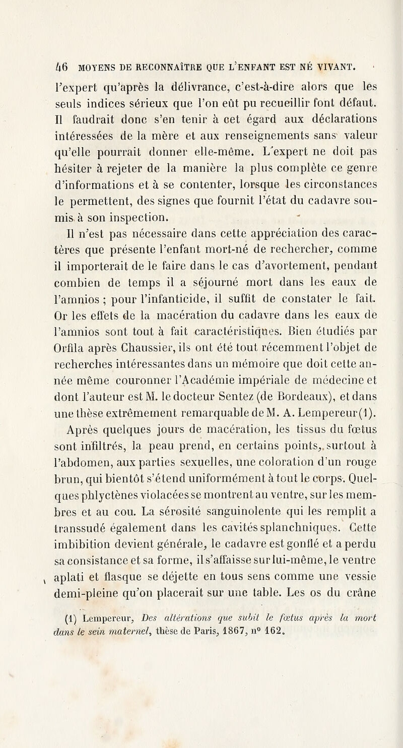 Fexpert qu'après la délivrance, c'est-à-dire alors que les seuls indices sérieux que l'on eût pu recueillir font défaut. Il faudrait donc s'en tenir à cet égard aux déclarations intéressées de la mère et aux renseignements sans valeur qu'elle pourrait donner elle-même. L'expert ne doit pas hésiter à rejeter de la manière la plus complète ce genre d'informations et à se contenter, lorsque les circonstances le permettent, des signes que fournit l'état du cadavre sou- mis à son inspection. Il n'est pas nécessaire dans cette appréciation des carac- tères que présente l'enfant mort-né de rechercher, comme il importerait de le faire dans le cas d'avortement, pendant combien de temps il a séjourné mort dans les eaux de l'amnios ; pour l'infanticide, il suffit de constater le fait. Or les effets de la macération du cadavre dans les eaux de l'amnios sont tout à fait caractéristiques. Bien étudiés par Orfila après Chaussier, ils ont été tout récemment l'objet de recherches intéressantes dans un mémoire que doit cette an- née même couronner l'Académie impériale de médecine et dont l'auteur est M. le docteur Sentez (de Bordeaux), et dans une thèse extrêmement remarquable de M. A. Lempereur(l). Après quelques jours de macération, les tissus du fœtus sont infiltrés, la peau prend, en certains points,, surtout à l'abdomen, aux parties sexuelles, une coloration d'un rouge brun, qui bientôt s'étend uniformément atout le corps. Quel- ques phlyctènes violacées se montrent au ventre, sur les mem- bres et au cou. La sérosité sanguinolente qui les remplit a transsudé également dans les cavités splanchniques. Cette imbibition devient générale, le cadavre est gonflé et a perdu sa consistance et sa forme, il s'affaisse sur lui-même, le ventre aplati et flasque se déjette en tous sens comme une vessie demi-pleine qu'on placerait sur une table. Les os du crâne (1) Lempereur, Des altérations que subit le fœtus après la mort dans le sein maternel, thèse de Paris, 1867, n° 162.