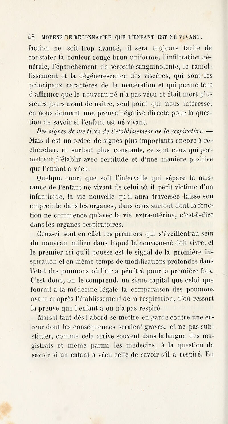 faction ne soit trop avancé, il sera toujours facile de constater la couleur rouge brun uniforme, l'infiltration gé- nérale, l'épanchement de sérosité sanguinolente, le ramol- lissement et la dégénérescence des viscères, qui sont les principaux caractères de la macération et qui permettent d'affirmer que le nouveau-né n'a pas vécu et était mort plu- sieurs jours avant de naître, seul point qui nous intéresse, en nous donnant une preuve négative directe pour la ques- tion de savoir si l'enfant est né vivant. Des signes de vie tirés de l'établissement de la respiration. — Mais il est un ordre de signes plus importants encore à re- chercher, et surtout plus constants, ce sont ceux qui per- mettent d'établir avec certitude et d'une manière positive que l'enfant a vécu. Quelque court que soit l'intervalle qui sépare la nais- rance de l'enfant né vivant de celui où il périt victime d'un infanticide, la vie nouvelle qu'il aura traversée laisse son empreinte dans les organes, dans ceux surtout dont la fonc- tion ne commence qu'avec la vie extra-utérine, c'est-à-dire dans les organes respiratoires. Ceux-ci sont en effet les premiers qui s'éveillent^au sein du nouveau milieu dans lequel le nouveau-né doit vivre, et le premier cri qu'il pousse est le signal de la première in- spiration et en même temps de modifications profondes dans l'état des poumons où l'air a pénétré pour la première fois. C'est donc, on le comprend, un signe capital que celui que fournit à la médecine légale la comparaison des poumons avant et après l'établissement de la respiration, d'où ressort la preuve que l'enfant a ou n'a pas respiré. Mais il faut dès l'abord se mettre en garde contre une er- reur dont les conséquences seraient graves, et ne pas sub- stituer, comme cela arrive souvent dans la langue des ma- gistrats et même parmi les médecins, à la question de savoir si un enfant a vécu celle de savoir s'il a respiré. En