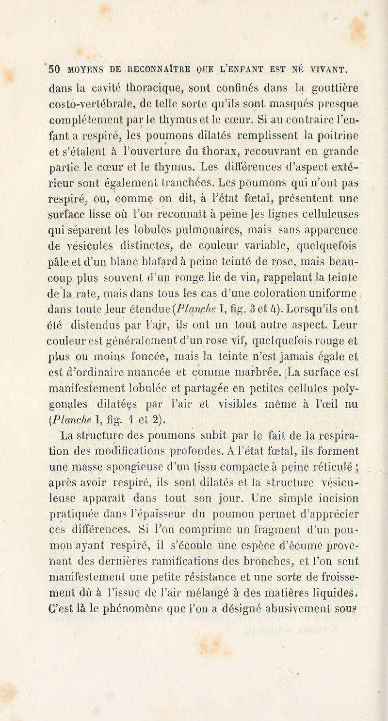 dans la cavité thoracique, sont confinés dans la gouttière costo-vertébrale, de telle sorte qu'ils sont masqués presque complètement par le thymus et le cœur. Si au contraire l'en- fant a respiré, les poumons dilatés remplissent la poitrine et s'étalent à l'ouverture du thorax, recouvrant en grande partie le cœur et le thymus. Les différences d'aspect exté- rieur sont également tranchées. Les poumons qui n'ont pas respiré, ou, comme on dit, à l'état fœtal, présentent une surface lisse où l'on reconnaît à peine les lignes celluleuses qui séparent les lobules pulmonaires, mais sans apparence de vésicules distinctes, de couleur variable, quelquefois pâle et d'un blanc blafard à peine teinté de rose, mais beau- coup plus souvent d'un rouge lie de vin, rappelant la teinte de la rate, mais dans tous les cas d'une coloration uniforme dans toute leur étendue (Planche I, fig. 3 et k). Lorsqu'ils ont été distendus par l'air, ils ont un tout autre aspect. Leur couleur est généralement d'un rose vif, quelquefois rouge et plus ou moins foncée, mais la teinte n'est jamais égale et est d'ordinaire nuancée et comme marbrée. ;La surface est manifestement lobulée et partagée en petites cellules poly- gonales dilatéçs par l'air et visibles même à l'œil nu {Planche I, fig. 1 et 2). La structure des poumons subit par le fait de la respira- tion des modifications profondes. A l'état fœtal, ils forment une masse spongieuse d'un tissu compacte à peine réticulé ; après avoir respiré, ils sont dilatés et la structure vésicu- leuse apparaît dans tout son jour. Une simple incision pratiquée dans l'épaisseur du poumon permet d'apprécier ces différences. Si Ton comprime un fragment d'un pou- mon ayant respiré, il s'écoule une espèce d'écume prove- nant des dernières ramifications des bronches, et l'on sent manifestement une petite résistance et une sorte de froisse- ment dû à l'issue de l'air mélangé à des matières liquides. C'est là le phénomène que l'on a désigné abusivement sou?