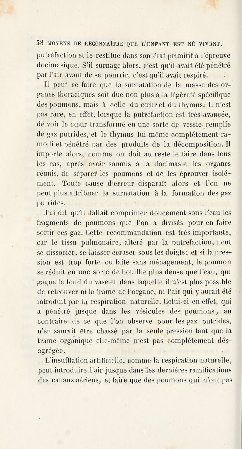 putréfaction et le restitue dans son état primitif à l'épreuve docimasique. S'il surnage alors, c'est qu'il avait été pénétré par l'air avant de se pourrir, c'est qu'il avait respiré. Il peut se faire que la surnatation de la masse des or- ganes thoraciques soit due non plus à la légèreté spécifique des poumons, mais à celle du cœur et du thymus. Il n'est pas rare, en effet, lorsque.la putréfaction est très-avancée, de voir le cœur transformé en une sorte de vessie- remplie de gaz putrides, et le thymus lui-même complètement ra- molli et pénétré par des produits de la décomposition. Il importe alors, comme on doit au reste le faire dans tous les cas, après avoir soumis à la docimasie les organes réunis, de séparer les poumons et de les éprouver isolé- ment. Toute cause d'erreur disparaît alors et Ton ne peut plus attribuer la surnatation à la formation des gaz putrides. J'ai dit qu'il fallait comprimer doucement sous l'eau les fragments de poumons que l'on a divisés pour en faire sortir ces gaz. Cette recommandation est très-importante, car le tissu pulmonaire, altéré par la putréfaction, peut se dissocier, se laisser écraser sous les doigts; et si la pres- sion est trop forte ou faite sans ménagement, le poumon se réduit en une sorte de bouillie plus dense que l'eau, qui gagne le fond du vase et dans laquelle il n'est plus possible de retrouver ni la trame de l'organe, ni l'air qui y aurait été introduit par la respiration naturelle. Celui-ci en effet, qui a pénétré jjusque dans les vésicules des poumons, au contraire de ce que l'on observe pour les gaz putrides, n'en saurait être chassé par la seule pression tant que la trame organique elle-même n'est pas complètement dés- agrégée. L'insufflation artificielle, comme la respiration naturelle, peut introduire l'air jusque dans les dernières ramifications des canaux aériens, et faire que des poumons qui n'ont pas