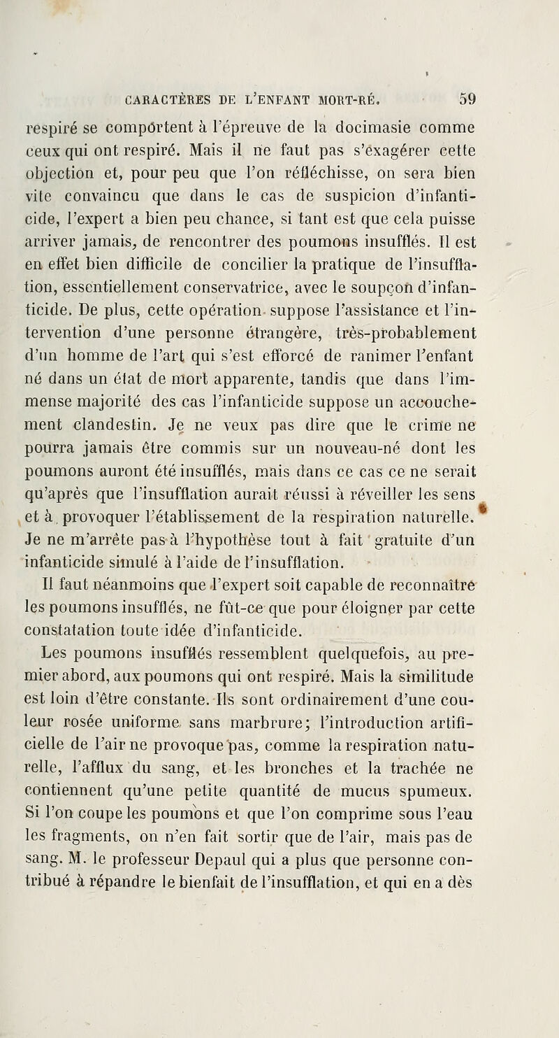 respiré se comportent à l'épreuve de la docimasie comme ceux qui ont respiré. Mais il rie faut pas s'exagérer cette objection et, pour peu que l'on réfléchisse, on sera bien vite convaincu que dans le cas de suspicion d'infanti- cide, l'expert a bien peu chance, si tant est que cela puisse arriver jamais, de rencontrer des poumons insufflés. Il est en effet bien difficile de concilier la pratique de l'insuffla- tion, essentiellement conservatrice, avec le soupçon d'infan- ticide. De plus, cette opération suppose l'assistance et l'in- tervention d'une personne étrangère, très-probablement d'un homme de l'art qui s'est efforcé de ranimer l'enfant né dans un élat de mort apparente, tandis que dans l'im- mense majorité des cas l'infanticide suppose un accouche- ment clandestin. Je ne veux pas dire que le crime ne pourra jamais être commis sur un nouveau-né dont les poumons auront été insufflés, mais dans ce cas ce ne serait qu'après que l'insufflation aurait réussi à réveiller les sens et à, provoquer l'établissement de la respiration naturelle. Je ne m'arrête pas à l'hypothèse tout à fait gratuite d'un infanticide simulé à l'aide de l'insufflation. Il faut néanmoins que l'expert soit capable de reconnaître les poumons insufflés, ne fût-ce que pour éloigner par cette constatation toute idée d'infanticide. Les poumons insufflés ressemblent quelquefois, au pre- mier abord, aux poumons qui ont respiré. Mais la similitude est loin d'être constante. Ils sont ordinairement d'une cou- leur rosée uniforme sans marbrure; l'introduction artifi- cielle de Fairne provoqueras, comme la respiration natu- relle, l'afflux du sang, et les bronches et la trachée ne contiennent qu'une petite quantité de mucus spumeux. Si l'on coupe les poumons et que l'on comprime sous l'eau les fragments, on n'en fait sortir que de l'air, mais pas de sang. M. le professeur Depaul qui a plus que personne con- tribué à répandre le bienfait de l'insufflation, et qui en a dès