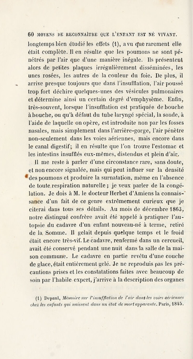 longtemps bien étudié les effets (1), a vu cfue rarement elle était complète. Il en résulte que les poumons ne sont pé- nétrés par l'air que d'une manière inégale. Ils présentent alors de petites plaques irrégulièrement disséminées, les unes rosées, les autres de la couleur du foie. De plus, il arrive presque toujours que dans l'insufflation, l'air poussé trop fort déchire quelques-unes des vésicules pulmonaires et détermine ainsi un certain degré d'emphysème. Enfin, très-souvent, lorsque l'insufflation est pratiquée de bouche abouche, ou qu'à défaut du tube laryngé spécial, la sonde, à l'aide de laquelle on opère, est introduite non par les fosses nasales, mais simplement dans l'arrière-gorge, l'air pénètre non-seulement dans les voies aériennes, mais encore dans le canal digestif; il en résulte que l'on trouve l'estomac et les intestins insufflés eux-mêmes, distendus et plein d'air. Il me reste à parler d'une circonstance rare, sans doute, et non encore signalée, mais qui peut influer sur la densité *des poumons et produire la surnatation, même en l'absence de toute respiration naturelle ; je veux parler de la congé- lation. Je dois à M. le docteur Herbet d'Amiens la connais- sance d'un fait de ce genre extrêmement curieux que je citerai dans tous ses détails. Au mois de décembre 1863, notre distingué confrère avait été appelé à pratiquer l'au- topsie du cadavre d'un enfant nouveau-né à terme, retiré de la Somme. Il gelait depuis quelque temps et le froid était encore très-vif. Le cadavre, renfermé dans un cercueil, avait été conservé pendant une nuit dans la salle de la mai- son commune. Le cadavre en partie revêtu d'une couche de glace, était entièrement gelé. Je ne reproduis pas les pré- cautions prises et les constatations faites avec beaucoup de soin par l'habile expert, j'arrive à la description des organes (1) Depaul, Mémoire sur l'insufflation de l'air dans les voies aériennes chez les enfants qui naissent dans un état de mort apparente. Paris, 1845.