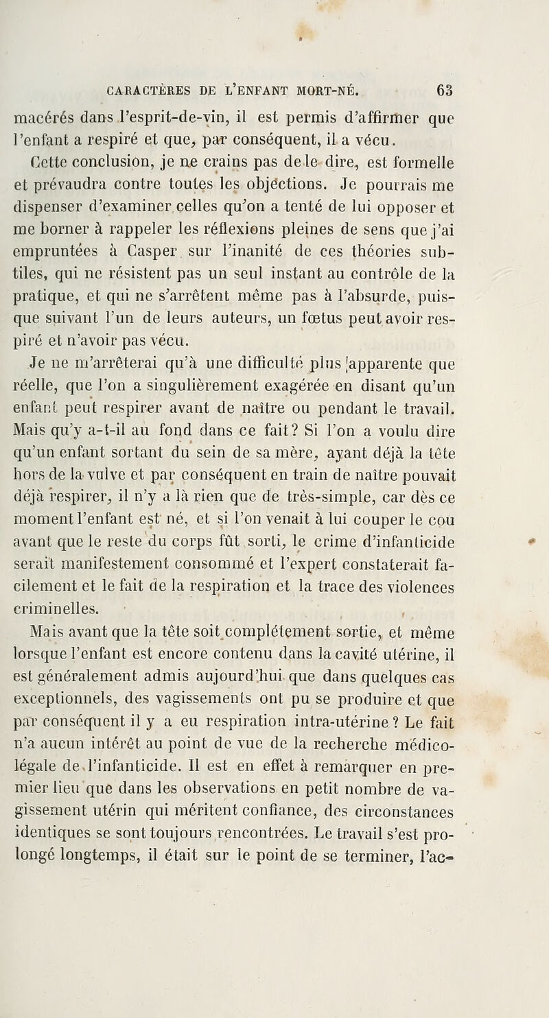 macérés dans l'esprit-de-vin, il est permis d'affirmer que l'enfant a respiré et que, par conséquent, il a vécu. Cette conclusion, je ne crains pas de le dire, est formelle et prévaudra contre toutes les objections. Je pourrais me dispenser d'examiner celles qu'on a tenté de lui opposer et me borner à rappeler les réflexions pleines de sens que j'ai empruntées à Casper sur l'inanité de ces théories sub- tiles, qui ne résistent pas un seul instant au contrôle de la pratique, et qui ne s'arrêtent même pas à l'absurde, puis- que suivant l'un de leurs auteurs, un fœtus peut avoir res- piré et n'avoir pas vécu. Je ne m'arrêterai qu'à une difficulté plus [apparente que réelle, que l'on a singulièrement exagérée en disant qu'un enfant peut respirer avant de naître ou pendant le travail. Mais qu'y a-t-il au fond dans ce fait? Si l'on a voulu dire qu'un enfant sortant du sein de sa mère, ayant déjà la tête hors de la vulve et par conséquent en train de naître pouvait déjà respirer, il n'y a là rien que de très-simple, car dès ce moment l'enfant est né, et si l'on venait à lui couper le cou avant que le reste du corps fût sorti, le crime d'infanticide serait manifestement consommé et l'expert constaterait fa- cilement et le fait de la respiration et la trace des violences criminelles. Mais avant que la tête soit complètement sortie, et même lorsque l'enfant est encore contenu dans la cavité utérine, il est généralement admis aujourd'hui que dans quelques cas exceptionnels, des vagissements ont pu se produire et que par conséquent il y a eu respiration intra-utérine ? Le fait n'a aucun intérêt au point de vue de la recherche médico- légale de l'infanticide. Il est en effet à remarquer en pre- mier lieu que dans les observations en petit nombre de va- gissement utérin qui méritent confiance, des circonstances identiques se sont toujours rencontrées. Le travail s'est pro- longé longtemps, il était sur le point de se terminer, Tac-