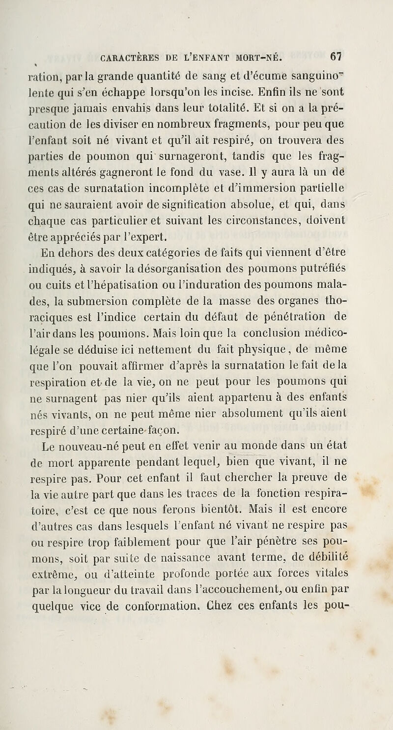 ration, parla grande quantité de sang et d'écume sanguino lente qui s'en échappe lorsqu'on les incise. Enfin ils ne sont presque jamais envahis dans leur totalité. Et si on a la pré- caution de les diviser en nombreux fragments, pour peu que l'enfant soit né vivant et qu'il ait respiré, on trouvera des parties de poumon qui surnageront, tandis que les frag- ments altérés gagneront le fond du vase. 11 y aura là un de ces cas de surnatation incomplète et d'immersion partielle qui ne sauraient avoir de signification absolue, et qui, dans chaque cas particulier et suivant les circonstances, doivent être appréciés par l'expert. En dehors des deux catégories de faits qui viennent d'être indiqués, à savoir la désorganisation des poumons putréfiés ou cuits et l'hépatisation ou l'induration des poumons mala- des, la submersion complète de la masse des organes tho- raciques est l'indice certain du défaut de pénétration de l'air dans les poumons. Mais loin que la conclusion médico- légale se déduise ici nettement du fait physique, de même que Ton pouvait affirmer d'après la surnatation le fait de la respiration et-de la vie, on ne peut pour les poumons qui ne surnagent pas nier qu'ils aient appartenu à des enfants nés vivants, on ne peut même nier absolument qu'ils aient respiré d'une certaine-façon. Le nouveau-né peut en effet venir au monde dans un état de mort apparente pendant lequel, bien que vivant, il ne respire pas. Pour cet enfant il faut chercher la preuve de la vie autre part que dans les traces de la fonction respira- toire, c'est ce que nous ferons bientôt. Mais il est encore d'autres cas dans lesquels l'enfant né vivant ne respire pas ou respire trop faiblement pour que l'air pénètre ses pou- mons, soit par suite de naissance avant terme, de débilité extrême, ou d'atteinte profonde portée aux forces vitales par la longueur du travail dans l'accouchement, ou enfin par quelque vice de conformation. Chez ces enfants les pou-