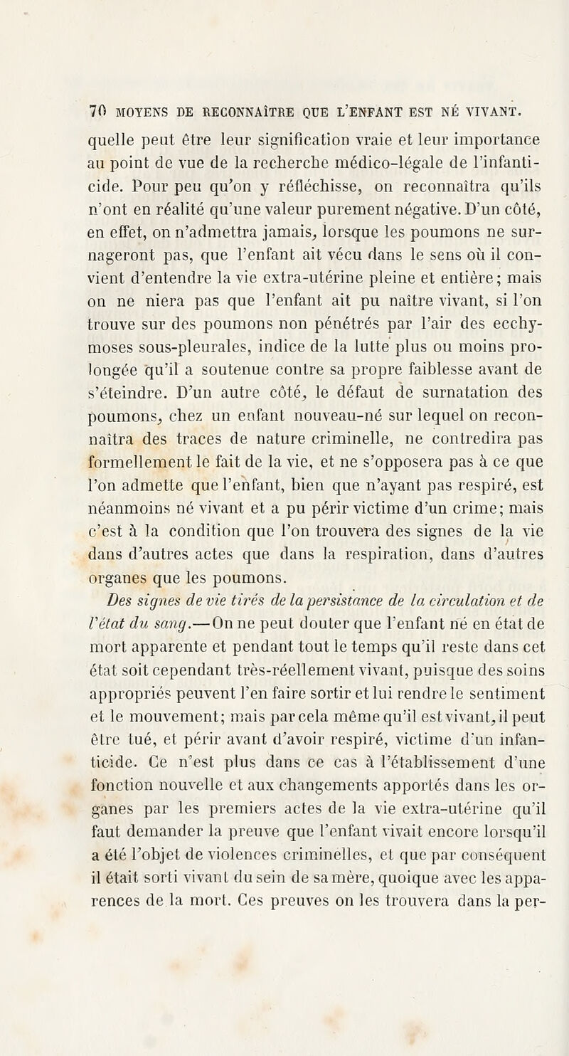 quelle peut être leur signification vraie et leur importance au point de vue de la recherche médico-légale de l'infanti- cide. Pour peu qu'on y réfléchisse, on reconnaîtra qu'ils n'ont en réalité qu'une valeur purement négative. D'un côté, en effet, on n'admettra jamais, lorsque les poumons ne sur- nageront pas, que l'enfant ait vécu dans le sens où il con- vient d'entendre la vie extra-utérine pleine et entière; mais on ne niera pas que l'enfant ait pu naître vivant, si l'on trouve sur des poumons non pénétrés par l'air des ecchy- moses sous-pleurales, indice de la lutte plus ou moins pro- longée qu'il a soutenue contre sa propre faiblesse avant de s'éteindre. D'un autre côté, le défaut de surnatation des poumons, chez un enfant nouveau-né sur lequel on recon- naîtra des traces de nature criminelle, ne contredira pas formellement le fait de la vie, et ne s'opposera pas à ce que l'on admette que l'enfant, bien que n'ayant pas respiré, est néanmoins né vivant et a pu périr victime d'un crime; mais c'est à la condition que l'on trouvera des signes de la vie dans d'autres actes que dans la respiration, dans d'autres organes que les poumons. Des signes de vie tirés de la persistance de la circulation et de l'état du sang.—On ne peut douter que l'enfant né en état de mort apparente et pendant tout le temps qu'il reste dans cet état soit cependant très-réellement vivant, puisque des soins appropriés peuvent l'en faire sortir et lui rendre le sentiment et le mouvement; mais par cela même qu'il est vivant, il peut être tué, et périr avant d'avoir respiré, victime d'un infan- ticide. Ce n'est plus dans ce cas à l'établissement d'une fonction nouvelle et aux changements apportés dans les or- ganes par les premiers actes de la vie extra-utérine qu'il faut demander la preuve que l'enfant vivait encore lorsqu'il a été l'objet de violences criminelles, et que par conséquent il était sorti vivant du sein de sa mère, quoique avec les appa- rences de la mort. Ces preuves on les trouvera dans la per-