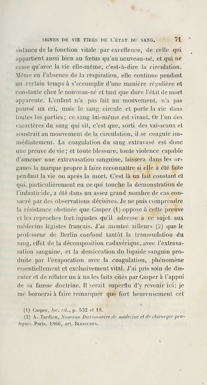 sistance de la fonction vitale par excellence, de celle qui appartient aussi bien au fœtus qu'au nouveau-né, et qui ne cesse qu'avec la vie elle-même, c'est-à-dire la circulation. Même en l'absence de la respiration, elle continue pendant un certain temps à s'accomplir d'une manière régulière et constante cbez le nouveau-né et tant que dure l'état de mort apparente. L'enfant n'a pas fait un mouvement, n'a pas poussé un cri, mais le sang circule et porte la vie dans toutes les parties; ce sang lui-même est vivant. Or l'un des caractères du sang qui vit, c'est que, sorti des vaisseaux et soustrait au mouvement de la circulation, il se coagule im- médiatement. La coagulation du sang extravasé est donc une preuve dévie; et toute blessure, toute violence capable d'amener une extravasation sanguine, laissera dans les or- ganes la marque propre à faire reconnaître si elle a été faite pendant la vie ou après la mort. C'est là un fait constant et qui, particulièrement en ce qui touche la démonstration de l'infanticide, a été dans un assez grand nombre de cas con- sacré par des observations décisives. Je ne puis comprendre la résistance obstinée que Casper (1) oppose à cette preuve et les reproches fort injustes qu'il adresse à ce sujet aux médecins légistes français. J'ai montré ailleurs (2) que le professeur de Berlin confond tantôt la transsudation du sang, effet de la décomposition cadavérique, avec l'extrava- sation sanguine, et la dessiccation du liquide sanguin pro- duite par l'évaporation avec la coagulation, phénomène essentiellement et exclusivement vital. J'ai pris soin de dis- cuter et de réfuter un à un les faits cités par Casper à l'appui de sa fausse doctrine. Il serait superflu d'y revenir ici; je me bornerai à faire remarquer que fort heureusement cet (1) Casper, loc. cit., p. 532 et 18. (2) A. Tardieu, Nouveau Dictionnaire de médecine et de chirurgie pra- tiques. Paris. 1866, art. Blessures.