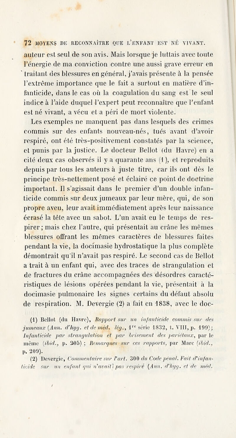 auteur est seul de son avis. Mais lorsque je luttais avec toute l'énergie de ma conviction contre une aussi grave erreur en ' traitant des blessures en général, j'avais présente à la pensée l'extrême importance que le fait a surtout en matière d'in- fanticide, dans le cas où la coagulation du sang est le seul indice à Taide duquel l'expert peut, reconnaître que l'enfant est né vivant, a vécu et a péri de mort violente. Les exemples ne manquent pas dans lesquels des crimes commis sur des enfants nouveau-nés, tués avant d'avoir respiré, ont été très-positivement constatés par la science, et punis par la justice. Le docteur Bellot (du Havre) en a cité deux cas observés il y a quarante ans (1 ), et reproduits depuis par tous les auteurs à juste titre, car ils ont dès le principe très-nettement posé et éclairé ce point de doctrine important. Il s'agissait dans le premier d'un double infan- ticide commis sur deux jumeaux par leur mère, qui; de son propre aveu, leur avait immédiatement après leur naissance écrasé la tête avec un sabot. L'un avait eu le temps de res- pirer; mais chez l'autre, qui présentait au crâne les mêmes blessures offrant les mêmes caractères de blessures faites pendant la vie, la docimasie hydrostatique la plus complète démontrait qu'il n'avait pas respiré. Le second cas de Bellot a trait à un enfant qui, avec des traces de strangulation et de fractures du crâne accompagnées des désordres caracté- ristiques de lésions opérées pendant la vie, présentait à la docimasie pulmonaire les signes certains du défaut absolu de respiration. M. Devergïe (2) a fait en 1838, avec le doc- (1) Bellot (du Havre), Rapport sur un infanticide commis sur des jumeaux (Ann. d'hyg. et de méd. lég., lre série 1832, t. VIII, p. 199); Infanticide par strangulation et par brisement des pariétaux, par le même (ibid., p. 205) ; Remarques sur ces rapports, par Marc (ibid., p. 209). (2) Devergie, Commentaire sur l'art. 300 dû Code pénal. Fait d'infan- ticide sur un enfant qui n'avait) pas respiré (Ann. d'hyg. et de méd.