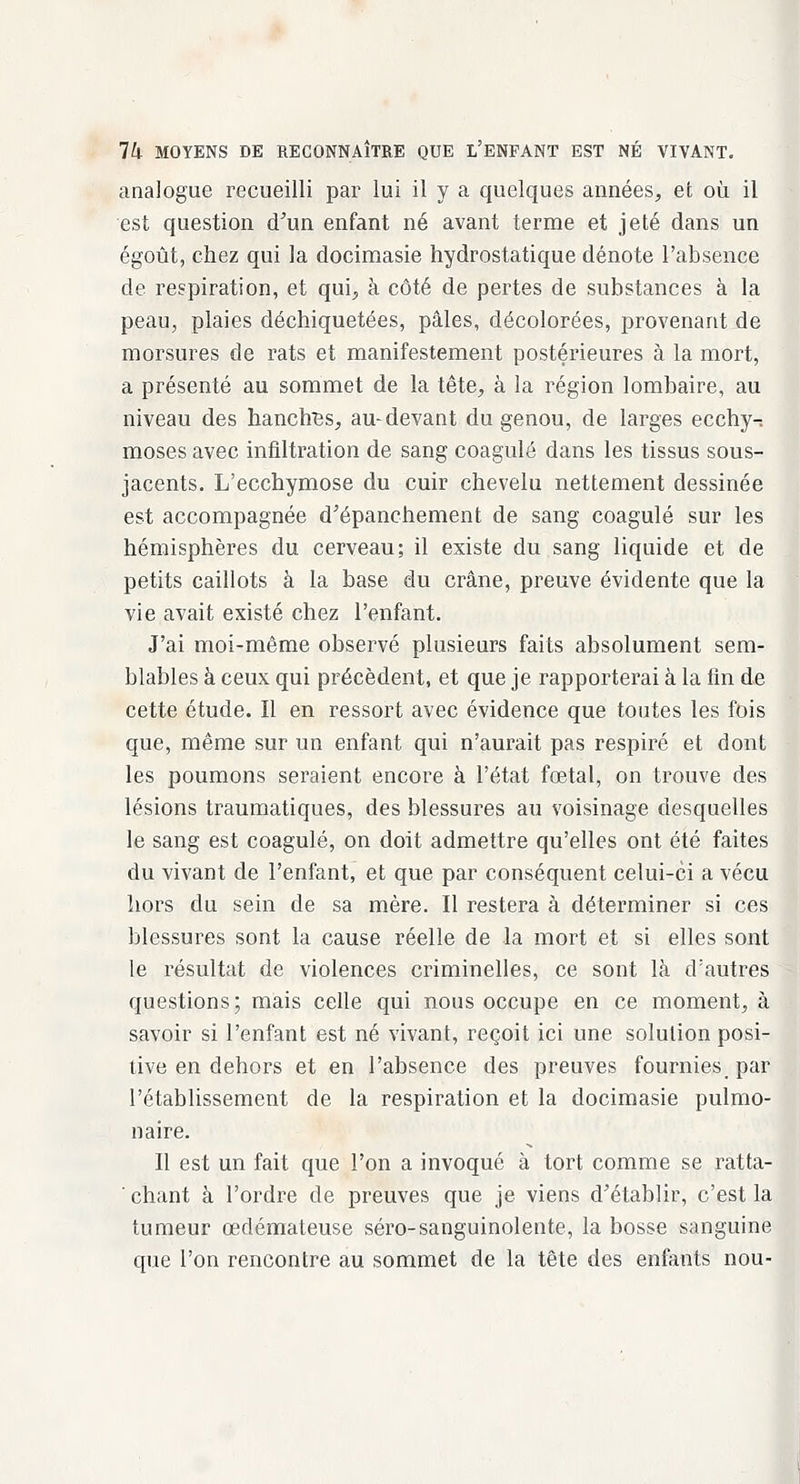 analogue recueilli par lui il y a quelques années, et où il est question d'un enfant né avant terme et jeté dans un égoût, chez qui la docimasie hydrostatique dénote l'absence de respiration, et qui, à côté de pertes de substances à la peau, plaies déchiquetées, pâles, décolorées, provenant de morsures de rats et manifestement postérieures à la mort, a présenté au sommet de la tête, à la région lombaire, au niveau des hanclres, au-devant du genou, de larges ecchy-: moses avec infiltration de sang coagulé dans les tissus sous- jacents. L'ecchymose du cuir chevelu nettement dessinée est accompagnée d'épanchement de sang coagulé sur les hémisphères du cerveau; il existe du sang liquide et de petits caillots à la base du crâne, preuve évidente que la vie avait existé chez l'enfant. J'ai moi-même observé plusieurs faits absolument sem- blables à ceux qui précèdent, et que je rapporterai à la fin de cette étude. Il en ressort avec évidence que toutes les fois que, même sur un enfant qui n'aurait pas respiré et dont les poumons seraient encore à l'état fœtal, on trouve des lésions traumatiques, des blessures au voisinage desquelles le sang est coagulé, on doit admettre qu'elles ont été faites du vivant de l'enfant, et que par conséquent celui-ci a vécu hors du sein de sa mère. Il restera à déterminer si ces blessures sont la cause réelle de la mort et si elles sont le résultat de violences criminelles, ce sont là d'autres questions; mais celle qui nous occupe en ce moment, à savoir si l'enfant est né vivant, reçoit ici une solution posi- tive en dehors et en l'absence des preuves fournies par l'établissement de la respiration et la docimasie pulmo- naire. Il est un fait que l'on a invoqué à tort comme se ratta- ' chant à l'ordre de preuves que je viens d'établir, c'est la tumeur œdémateuse séro-sanguinolente, la bosse sanguine que l'on rencontre au sommet de la tête des enfants nou-