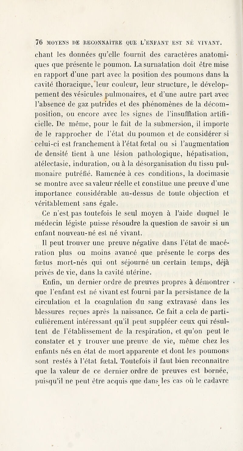 chant les données qu'elle fournit des caractères anatomi- qucs que présente le poumon. La surnatation doit être mise en rapport d'une part avec la position des poumons dans la cavité thoracique, leur couleur, leur structure, le dévelop- pement des vésicules pulmonaires, et d'une autre part avec l'absence de gaz putrides et des phénomènes de la décom- position, ou encore avec les signes de l'insufflation artifi- cielle. De même, pour le fait de la submersion, il importe de le rapprocher de l'état du poumon et de considérer si celui-ci est franchement à l'état fœtal ou si l'augmentation de densité tient à une lésion pathologique, hépatisation, atélectasie, induration, ou à la désorganisation du tissu pul- monaire putréfié. Ramenée à ces conditions, la docimasie se montre avec sa valeur réelle et constitue une preuve d'une importance considérable au-dessus de toute objection et véritablement sans égale. Ce n'est, pas toutefois le seul moyen à l'aide duquel le médecin légiste puisse résoudre la question de savoir si un enfant nouveau-né est né vivant. Il peut trouver une preuve négative dans l'état de macé- ration plus ou moins avancé que présente le corps des fœtus mort-nés qui ont séjourné un certain temps, déjà privés de vie, dans la cavité utérine. Enfin, un dernier ordre de preuves propres à démontrer que l'enfant est né vivant est fourni par la persistance de la circulation et la coagulation du sang extravasé dans les blessures reçues après la naissance. Ce fait a cela de parti- culièrement intéressant qu'il peut suppléer ceux qui résul- tent de l'établissement de la respiration, et qu'on peut le constater et y trouver une preuve de vie, même chez les enfants nés en état de mort apparente et dont les poumons sont restés à l'état fœtal. Toutefois il faut bien reconnaître que la valeur de ce dernier ordre de preuves est bornée, puisqu'il ne peut être acquis que dans les cas où le cadavre