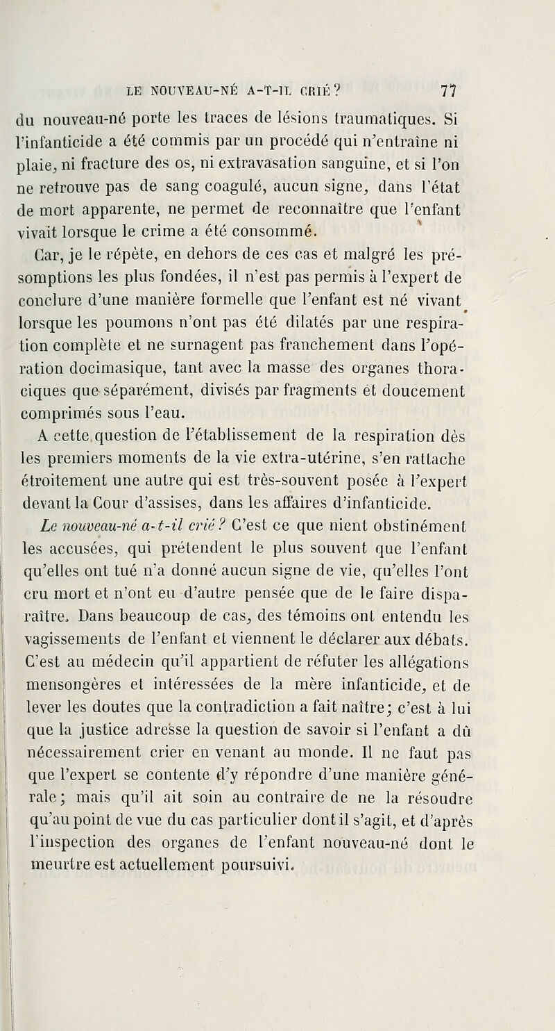 du nouveau-né porte les traces de lésions traumatiques. Si l'infanticide a été commis par un procédé qui n'entraîne ni plaie^ ni fracture des os, ni extravasation sanguine, et si l'on ne retrouve pas de sang coagulé, aucun signe, dans l'état de mort apparente, ne permet de reconnaître que l'enfant vivait lorsque le crime a été consommé. Car, je le répète, en dehors de ces cas et malgré les pré- somptions les plus fondées, il n'est pas permis à l'expert de conclure d'une manière formelle que l'enfant est né vivant lorsque les poumons n'ont pas été dilatés par une respira- tion complète et ne surnagent pas franchement dans Topé- ration docimasique, tant avec la masse des organes thora- ciques que séparément, divisés par fragments et doucement comprimés sous l'eau. A cette question de l'établissement de la respiration dès les premiers moments de la vie extra-utérine, s'en rattache étroitement une autre qui est très-souvent posée à l'expert devant la Cour d'assises, dans les affaires d'infanticide. Le nouveau-né a~t-il crié? C'est ce que nient obstinément les accusées, qui prétendent le plus souvent que l'enfant qu'elles ont tué n'a donné aucun signe de vie, qu'elles l'ont cru mort et n'ont eu d'autre pensée que de le faire dispa- raître, Dans beaucoup de cas, des témoins ont entendu les vagissements de l'enfant et viennent le déclarer aux débats. C'est au médecin qu'il appartient de réfuter les allégations mensongères et intéressées de la mère infanticide, et de lever les doutes que la contradiction a fait naître; c'est à lui que la justice adresse la question de savoir si l'enfant a dû nécessairement crier en venant au monde. Il ne faut pas que l'expert se contente d'y répondre d'une manière géné- rale; mais qu'il ait soin au contraire de ne la résoudre qu'au point de vue du cas particulier dont il s'agit, et d'après l'inspection des organes de l'enfant nouveau-né dont le meurtre est actuellement poursuivi.