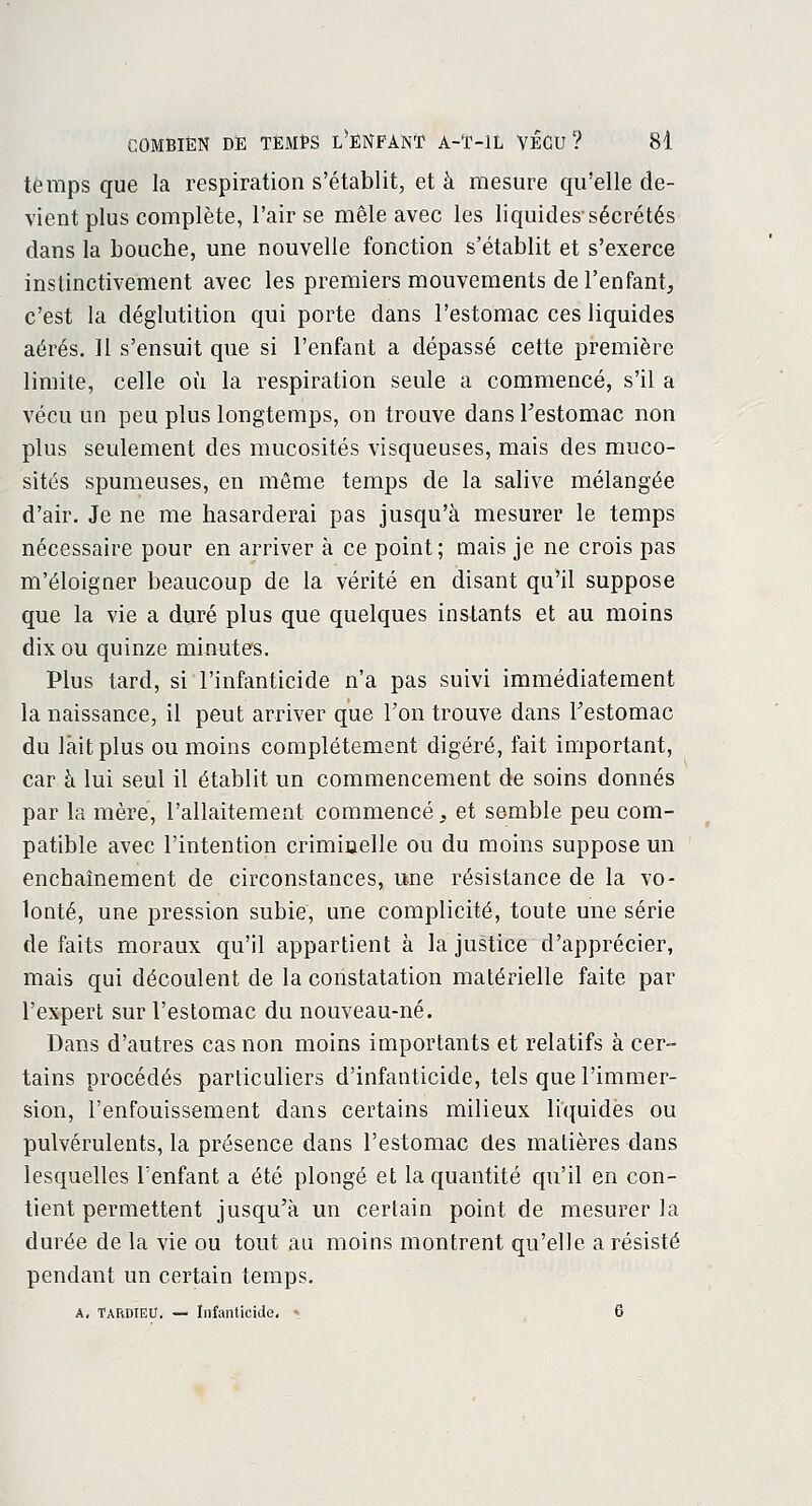 temps que la respiration s'établit, et â mesure qu'elle de- vient plus complète, l'air se mêle avec les liquides-sécrétés dans la bouche, une nouvelle fonction s'établit et s'exerce instinctivement avec les premiers mouvements de l'enfant, c'est la déglutition qui porte dans l'estomac ces liquides aérés. 11 s'ensuit que si l'enfant a dépassé cette première limite, celle où la respiration seule a commencé, s'il a vécu un peu plus longtemps, on trouve dans l'estomac non plus seulement des mucosités visqueuses, mais des muco- sités spumeuses, en même temps de la salive mélangée d'air. Je ne me hasarderai pas jusqu'à mesurer le temps nécessaire pour en arriver à ce point; mais je ne crois pas m'éloigner beaucoup de la vérité en disant qu'il suppose que la vie a duré plus que quelques instants et au moins dix ou quinze minutes. Plus tard, si l'infanticide n'a pas suivi immédiatement la naissance, il peut arriver que l'on trouve dans l'estomac du lait plus ou moins complètement digéré, fait important, car à lui seul il établit un commencement de soins donnés par la mère, l'allaitement commencé, et semble peu com- patible avec l'intention criminelle ou du moins suppose un enchaînement de circonstances, une résistance de la vo- lonté, une pression subie, une complicité, toute une série de faits moraux qu'il appartient à la justice d'apprécier, mais qui découlent de la constatation matérielle faite par l'expert sur l'estomac du nouveau-né. Dans d'autres cas non moins importants et relatifs à cer- tains procédés particuliers d'infanticide, tels que l'immer- sion, l'enfouissement dans certains milieux liquides ou pulvérulents, la présence dans l'estomac des matières dans lesquelles l'enfant a été plongé et la quantité qu'il en con- tient permettent jusqu'à un certain point de mesurer la durée de la vie ou tout au moins montrent qu'elle a résisté pendant un certain temps. A, TARDIEU. — Infanticide. • 6