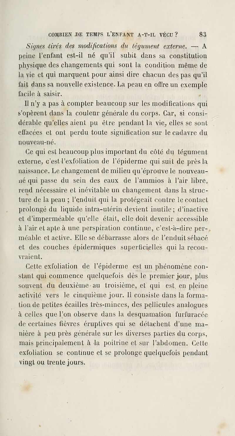 Signes tirés des modifications du tégument externe. — A peine l'enfant est-il né qu'il subit dans sa constitution physique des changements qui sont la condition même de la vie et qui marquent pour ainsi dire chacun des pas qu'il fait dans sa nouvelle existence. La peau en offre un exemple facile à saisir. Il n'y a pas à compter beaucoup sur les modifications qui s'opèrent dans la couleur générale du corps. Car, si consi- dérable qu'elles aient pu être pendant la vie, elles se sont effacées et ont perdu toute signification sur le cadavre du nouveau-né. Ce qui est beaucoup plus important du côté du tégument externe, c'est l'exfoliation de l'épiderme qui suit de près la naissance. Le changement de milieu qu'éprouve le nouveau- né qui passe du sein des eaux de l'ammios à l'air libre, rend nécessaire et inévitable un changement dans la struc- ture de la peau ; l'enduit qui la protégeait contre le contact prolongé du liquide intra-utérin devient inutile; d'inactive et d'imperméable qu'elle était, elle doit devenir accessible à l'air et apte à une perspiration continue, c'est-à-dire per- méable et active. Elle se débarrasse alors de l'enduit sébacé et des couches épidermiques superficielles qui la recou- vraient. Cette exfoliation de l'épiderme est un phénomène con- stant qui commence quelquefois dès le premier jour, plus souvent du deuxième au troisième, et qui est en pleine activité vers le cinquième jour. Il consiste dans la forma- tion de petites écailles très-minces, des pellicules analogues à celles que l'on observe dans la desquamation furfuracée de certaines fièvres éruptives qui se détachent d'une ma- nière à peu près générale sur les diverses parties du corps, mais principalement à la poitrine et sur l'abdomen. Cette exfoliation se continue et se prolonge quelquefois pendant vingt ou trente jours.