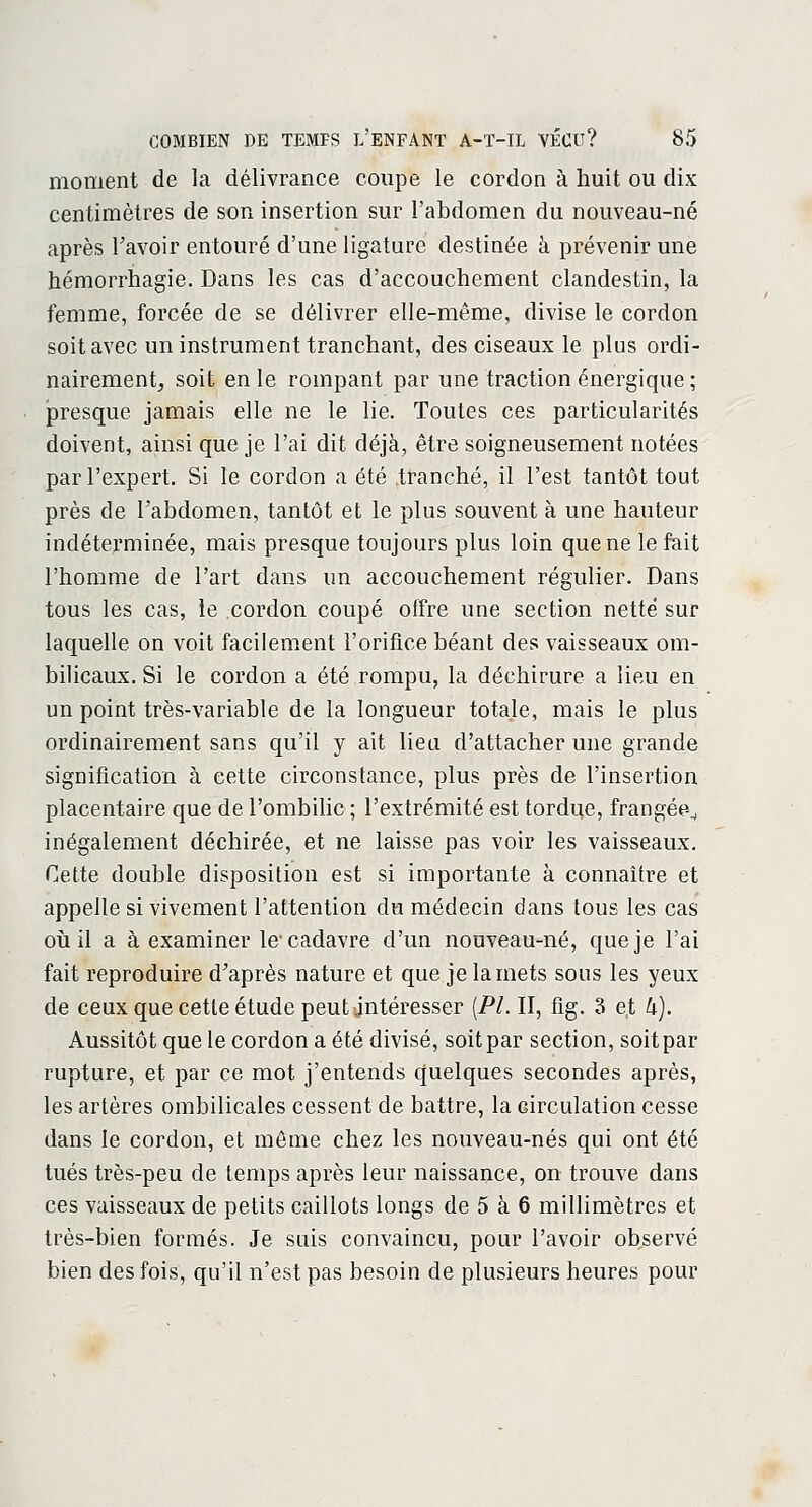 moment de la délivrance coupe le cordon à huit ou dix centimètres de son insertion sur l'abdomen du nouveau-né après Tavoir entouré d'une ligature destinée à prévenir une hémorrhagie. Dans les cas d'accouchement clandestin, la femme, forcée de se délivrer elle-même, divise le cordon soit avec un instrument tranchant, des ciseaux le plus ordi- nairement, soit en le rompant par une traction énergique; presque jamais elle ne le lie. Toutes ces particularités doivent, ainsi que je l'ai dit déjà, être soigneusement notées par l'expert. Si le cordon a été tranché, il l'est tantôt tout près de l'abdomen, tantôt et le plus souvent à une hauteur indéterminée, mais presque toujours plus loin que ne le fait l'homme de l'art dans un accouchement régulier. Dans tous les cas, le cordon coupé offre une section nette sur laquelle on voit facilement l'orifice béant des vaisseaux om- bilicaux. Si le cordon a été rompu, la déchirure a lieu en un point très-variable de la longueur totale, mais le plus ordinairement sans qu'il y ait lieu d'attacher une grande signification à cette circonstance, plus près de l'insertion placentaire que de l'ombilic ; l'extrémité est tordue, frangée^ inégalement déchirée, et ne laisse pas voir les vaisseaux. Cette double disposition est si importante à connaître et appelle si vivement l'attention du médecin dans tous les cas où il a à examiner le-cadavre d'un nouveau-né, que je l'ai fait reproduire d'après nature et que je la mets sous les yeux de ceux que cette étude peut intéresser (PL II, fig. 3 e,t U). Aussitôt que le cordon a été divisé, soit par section, soit par rupture, et par ce mot j'entends quelques secondes après, les artères ombilicales cessent de battre, la circulation cesse dans le cordon, et même chez les nouveau-nés qui ont été tués très-peu de temps après leur naissance, on trouve dans ces vaisseaux de petits caillots longs de 5 à 6 millimètres et très-bien formés. Je suis convaincu, pour l'avoir observé bien des fois, qu'il n'est pas besoin de plusieurs heures pour