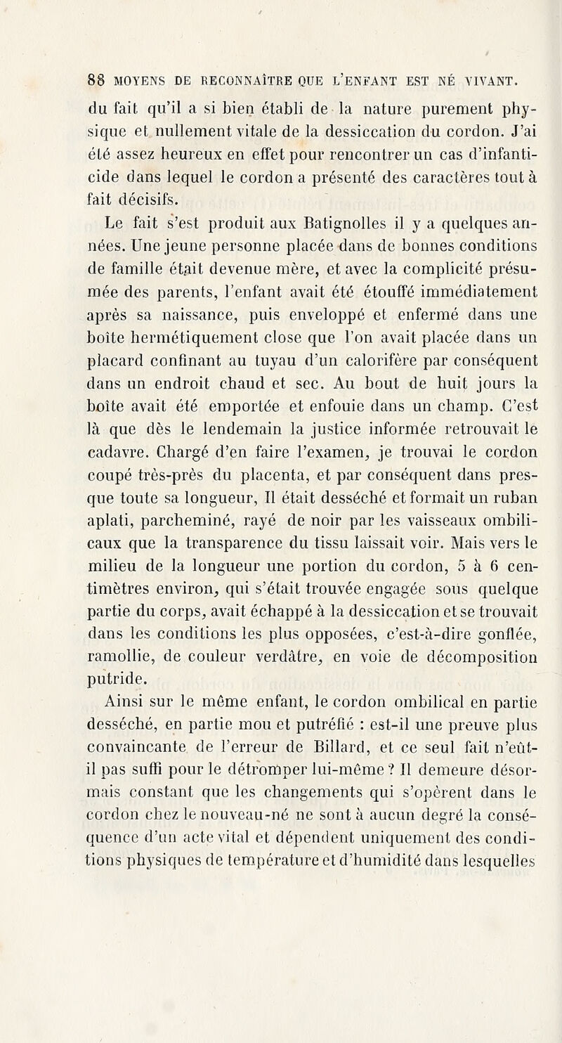 du fait qu'il a si bien établi de la nature purement phy- sique et nullement vitale de la dessiccation du cordon. J'ai été assez heureux en effet pour rencontrer un cas d'infanti- cide dans lequel le cordon a présenté des caractères tout à fait décisifs. Le fait s'est produit aux Batignolles il y a quelques an- nées. Une jeune personne placée dans de bonnes conditions de famille était devenue mère, et avec la complicité présu- mée des parents, l'enfant avait été étouffé immédiatement après sa naissance, puis enveloppé et enfermé dans une boîte hermétiquement close que l'on avait placée dans un placard confinant au tuyau d'un calorifère par conséquent dans un endroit chaud et sec. Au bout de huit jours la boîte avait été emportée et enfouie dans un champ. C'est là que dès le lendemain la justice informée retrouvait le cadavre. Chargé d'en faire l'examen, je trouvai le cordon coupé très-près du placenta, et par conséquent dans pres- que toute sa longueur, Il était desséché et formait un ruban aplati, parcheminé, rayé de noir par les vaisseaux ombili- caux que la transparence du tissu laissait voir. Mais vers le milieu de la longueur une portion du cordon, 5 à 6 cen- timètres environ, qui s'était trouvée engagée soiis quelque partie du corps, avait échappé à la dessiccation et se trouvait dans les conditions les plus opposées, c'est-à-dire gonflée, ramollie, de couleur verdâtre, en voie de décomposition putride. Ainsi sur le même enfant, le cordon ombilical en partie desséché, en partie mou et putréfié : est-il une preuve plus convaincante de l'erreur de Billard, et ce seul fait n'eût- il pas suffi pour le détromper lui-môme ? Il demeure désor- mais constant que les changements qui s'opèrent dans le cordon chez le nouveau-né ne sont à aucun degré la consé- quence d'un acte vital et dépendent uniquement des condi- tions physiques de température et d'humidité dans lesquelles