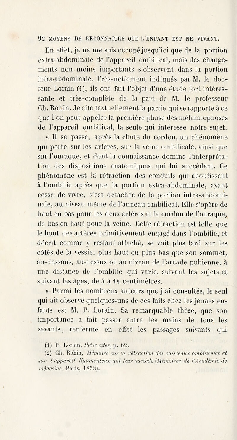 En effet, je ne me suis occupé jusqu'ici que de la portion extra-abdominale de l'appareil ombilical, mais des change- ments non moins importants s'observent dans la portion iiitra-abdominale. Très-nettement indiqués par M. le doc- teur Lorain (1), ils ont fait l'objet d'une étude fort intéres- sante et très-complète de la part de M. le professeur Ch. Robin. Je cite textuellement la partie qui se rapporte à ce que l'on peut appeler la première phase des métamorphoses de l'appareil ombilical, la seule qui intéresse notre sujet. « Il se passe, après la chute du cordon, un phénomène qui porte sur les artères, sur la veine ombilicale, ainsi que sur l'ouraque, et dont la connaissance domine l'interpréta- tion des dispositions anatomiques qui lui succèdent. Ce phénomène est là rétraction des conduits qui aboutissent à l'ombilic après que la portion extra-abdominale, ayant cessé de vivre, s'est détachée de la portion intra-abdomi- nale, au niveau même de l'anneau ombilical. Elle s'opère de haut en bas pour les deux artères et le cordon de l'ouraque, de bas en baut pour la veine. Cette rétraction est telle que le bout des artères primitivement engagé dans l'ombilic, et décrit comme y restant attaché, se voit plus tard sur les côtés de la vessie, plus haut ou plus bas que son sommet, au-dessous, au-dessus ou au niveau de l'arcade pubienne, à une distance de l'ombilic qui varie, suivant les sujets et suivant les âges, de 5 à \U centimètres. « Parmi les nombreux auteurs que j'ai consultés, le seul qui ait observé quelques-uns de ces faits chez les jeunes en- fants est M. P. Lorain. Sa remarquable thèse, que son importance a fait passer entre les mains de tous les savants, renferme en effet les passages suivants qui (1) P. Lorain, thèse citée,-p. 62. (2) Ch. Robin, Mémoire sur la rétraction des vaisseaux ombilicaux et sur l'appareil ligamenteux qui leur succède {Mémoires de l'Académie de médecine. Paris, 1858).