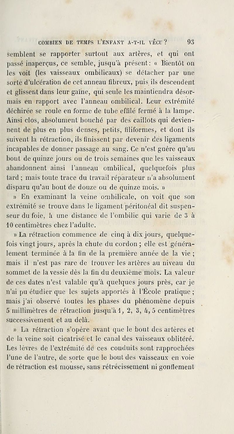 semblent se rapporter surtout aux artères, et qui ont passé inaperçus, ce semble, jusqu'à présent: « Bientôt on les voit (les vaisseaux ombilicaux) se détacher par une sorte d'ulcération de cet anneau fibreux, puis ils descendent et glissent dans leur gaîne, qui seule les maintiendra désor- mais en rapport avec l'anneau ombilical. Leur extrémité déchirée se roule en forme de tube effilé fermé à la lampe. Ainsi clos, absolument bouché par des caillots qui devien- nent de plus en plus denses, petits, filiformes, et dont ils suivent la rétraction, ils finissent par devenir des ligaments incapables de donner passage au sang. Ce n'est guère qu'au bout de quinze jours ou de trois semaines que les vaisseaux abandonnent ainsi l'anneau ombilical, quelquefois plus tard ; mais toute trace du travail réparateur n'a absolument disparu qu'au bout de douze ou de quinze mois. » » En examinant la veine ombilicale, on voit que son extrémité se trouve dans le ligament péritonéal dit suspen- seur du foie, à une distance de l'ombilic qui varie de 3 à 10 centimètres chez l'adulte. » La rétraction commence de cinq à dix jours, quelque- fois vingt jours, après la chute du cordon; elle est igénéra- lement terminée à la fin de la première année de la vie ; mais il n'est pas rare de trouver les artères au niveau du sommet de la vessie dès la fin du deuxième mois. La valeur de ces dates n'est valable qu'à quelques jours près, car je n'ai pu étudier que les sujets apportés à l'École pratique ; mais j'ai observé toutes les phases du phénomène depuis 5 millimètres de rétraction jusqu'à 1, 2, 3, h, 5 centimètres successivement et au delà. » La rétraction s'opère avant que le bout des artères et de la veine soit cicatrisé et le canal des vaisseaux oblitéré. Les lèvres de l'extrémité dé ces conduits sont rapprochées l'une de l'autre, de sorte que le bout des vaisseaux en voie de rétraction est mousse, sans rétrécissement ni gonflement