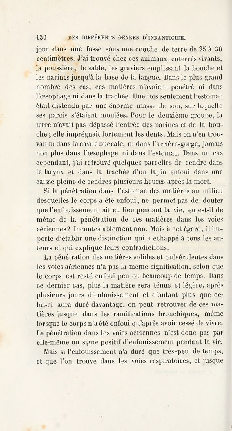 jour dans une fosse sous une couche de terre de 25 à 30 centimètres. J'ai trouvé chez ces animaux, enterrés vivants, la poussière, le sable, les graviers emplissant la bouche et les narines jusqu'à la base de la langue. Dans le plus grand nombre des cas, ces matières n'avaient pénétré ni dans l'œsophage ni dans la trachée. Une fois seulement l'estomac était distendu par une énorme masse de son, sur laquelle ses parois s'étaient moulées. Pour le deuxième groupe, la terre n'avait pas dépassé l'entrée des narines et de la bou- che ; elle imprégnait fortement les dents. Mais on n'en trou- vait ni dans la cavité buccale, ni dans l'arrière-gorge, jamais non plus dans l'œsophage ni dans l'estomac. Dans un cas cependant, j'ai retrouvé quelques parcelles de cendre dans le larynx et dans la trachée d'un lapin enfoui dans une caisse pleine de cendres plusieurs heures après la mort. Si la pénétration dans l'estomac des matières au milieu desquelles le corps a été enfoui, ne permet pas de douter que l'enfouissement ait eu lieu pendant la vie, en est-il de même de la pénétration de ces matières dans les voies aériennes? Incontestablement non. Mais à cet égard, il im- porte d'établir une distinction qui a échappé à tous les au- teurs et qui explique leurs contradictions. La pénétration des matières solides et pulvérulentes dans les voies aériennes n'a pas la même signification, selon que le corps est resté enfoui peu ou beaucoup de temps. Dans ce dernier cas, plus la matière sera ténue et légère, après plusieurs jours d'enfouissement et d'autant plus que ce- lui-ci aura duré davantage, on peut retrouver de ces ma- tières jusque dans les ramifications bronchiques, même lorsque le corps n'a été enfoui qu'après avoir cessé de vivre. La pénétration dans les voies aériennes n'est donc pas par elle-même un signe positif d'enfouissement pendant la vie. Mais si l'enfouissement n'a duré que très-peu de temps, et que l'on trouve dans les voies respiratoires, et jusque