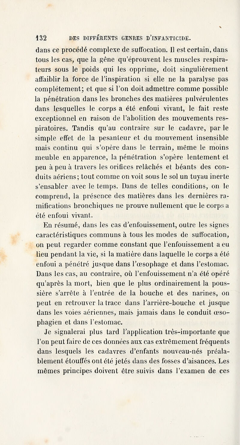 dans ce procédé complexe de suffocation. Il est certain, dans tous les cas, que la gêne qu'éprouvent les muscles respira- teurs sous le poids qui les opprime, doit singulièrement affaiblir la force de l'inspiration si elle ne la paralyse pas complètement; et que si l'on doit admettre comme possible la pénétration dans les bronches des matières pulvérulentes dans lesquelles le corps a été enfoui vivant, le fait reste exceptionnel en raison de l'abolition des mouvements res- piratoires. Tandis qu'au contraire sur le cadavre, par le simple effet de la pesanteur et du mouvement insensible mais continu qui s'opère dans le terrain, même le moins meuble en apparence, la pénétration s'opère lentement et peu à peu à travers les orifices relâchés et béants des con- duits aériens; tout comme on voit sous le sol un tuyau inerte s'ensabler avec le temps. Dans de telles conditions, on le comprend, la présence des matières dans les dernières ra- mifications bronchiques ne prouve nullement que le corps a été enfoui vivant. En résumé, dans les cas d'enfouissement, outre les signes caractéristiques communs à tous les modes de suffocation, on peut regarder comme constant que l'enfouissement a eu lieu pendant la vie, si la matière dans laquelle le corps a été enfoui a pénétré jusque dans l'œsophage et dans l'estomac. Dans les cas, au contraire, où l'enfouissement n'a été opéré qu'après la mort, bien que le plus ordinairement la pous- sière s'arrête à l'entrée de la bouche et des narines, on peut en retrouver la trace dans l'arrière-bouche et jusque dans les voies aériennes, mais jamais dans le conduit œso- phagien et dans l'estomac. Je signalerai plus tard l'application très-importante que l'on peut faire de ces données aux cas extrêmement fréquents dans lesquels les cadavres d'enfants nouveau-nés préala- blement étouffés ont été jetés dans des fosses d'aisances. Les mêmes principes doivent être suivis dans l'examen de ces